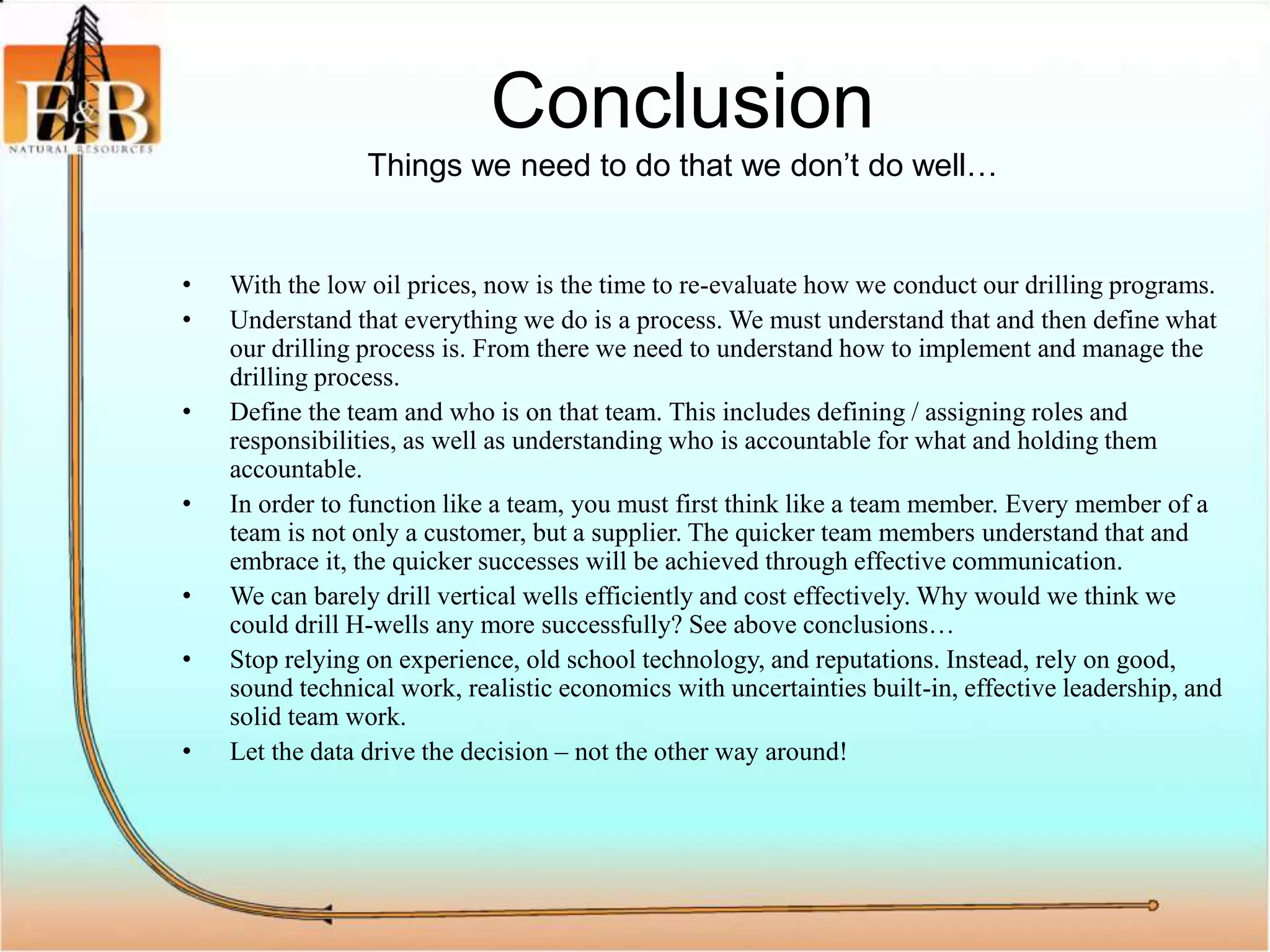 Conclusion
Things we need to do that we don’t do well…
• With the low oil prices, now is the time to re-evaluate how we conduct our drilling programs.
• Understand that everything we do is a process. We must understand that and then define what
our drilling process is. From there we need to understand how to implement and manage the
drilling process.
• Define the team and who is on that team. This includes defining / assigning roles and
responsibilities, as well as understanding who is accountable for what and holding them
accountable.
• In order to function like a team, you must first think like a team member. Every member of a
team is not only a customer, but a supplier. The quicker team members understand that and
embrace it, the quicker successes will be achieved through effective communication.
• We can barely drill vertical wells efficiently and cost effectively. Why would we think we
could drill H-wells any more successfully? See above conclusions…
• Stop relying on experience, old school technology, and reputations. Instead, rely on good,
sound technical work, realistic economics with uncertainties built-in, effective leadership, and
solid team work.
• Let the data drive the decision – not the other way around!
 