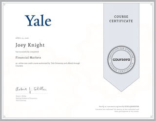 EDUCA
T
ION FOR EVE
R
YONE
CO
U
R
S
E
C E R T I F
I
C
A
TE
COURSE
CERTIFICATE
APRIL 23, 2016
Joey Knight
Financial Markets
an online non-credit course authorized by Yale University and offered through
Coursera
has successfully completed
Robert J. Shiller
Sterling Professor of Economics
Yale University
Verify at coursera.org/verify/KJRU3QKNXPPM
Coursera has confirmed the identity of this individual and
their participation in the course.
 