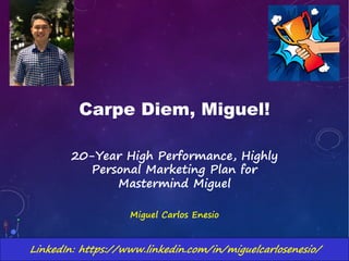 Carpe Diem, Miguel!
20-Year High Performance, Highly
Personal Marketing Plan for
Mastermind Miguel
Miguel Carlos Enesio
LinkedIn: https://www.linkedin.com/in/miguelcarlosenesio/
 