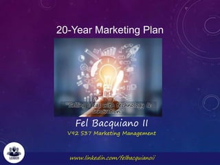 www.linkedin.com/felbacquianoii
20-Year Marketing Plan
Fel Bacquiano II
V92 S37 Marketing Management
“Selling Ideas with technology &
Innovation.”
 