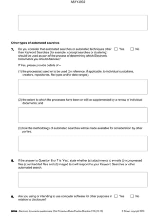 - Electronic documents questionnaire (Civil Procedure Rules Practice Direction 31B) (10.10) © Crown copyright 2010
Other types of automated searches
Do you consider that automated searches or automated techniques other
than Keyword Searches (for example, concept searches or clustering)
should be used as part of the process of determining which Electronic
Documents you should disclose?
Yes No
If Yes, please provide details of –
(1) the process(es) used or to be used (by reference, if applicable, to individual custodians,
creators, repositories, file types and/or date ranges);
(2) the extent to which the processes have been or will be supplemented by a review of individual
documents; and
(3) how the methodology of automated searches will be made available for consideration by other
parties.
If the answer to Question 6 or 7 is ‘Yes’, state whether (a) attachments to e-mails (b) compressed
files (c) embedded files and (d) imaged text will respond to your Keyword Searches or other
automated search.
Are you using or intending to use computer software for other purposes in
relation to disclosure?
Yes No
A51YJ932
 