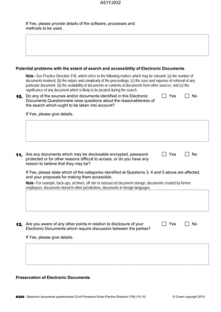 - Electronic documents questionnaire (Civil Procedure Rules Practice Direction 31B) (10.10) © Crown copyright 2010
If Yes, please provide details of the software, processes and
methods to be used.
Potential problems with the extent of search and accessibility of Electronic Documents
See Practice Direction 31B, which refers to the following matters which may be relevant: (a) the number of
documents involved; (b) the nature and complexity of the proceedings; (c) the ease and expense of retrieval of any
particular document; (d) the availability of documents or contents of documents from other sources; and (e) the
significance of any document which is likely to be located during the search.
Do any of the sources and/or documents identified in this Electronic
Documents Questionnaire raise questions about the reasonableness of
the search which ought to be taken into account?
Yes No
If Yes, please give details.
Are any documents which may be disclosable encrypted, password-
protected or for other reasons difficult to access, or do you have any
reason to believe that they may be?
Yes No
If Yes, please state which of the categories identified at Questions 3, 4 and 5 above are affected,
and your proposals for making them accessible.
For example, back-ups, archives, off-site or outsourced document storage, documents created by former
employees, documents stored in other jurisdictions, documents in foreign languages.
Are you aware of any other points in relation to disclosure of your
Electronic Documents which require discussion between the parties?
Yes No
If Yes, please give details.
Preservation of Electronic Documents
A51YJ932
 