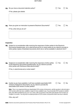 - Electronic documents questionnaire (Civil Procedure Rules Practice Direction 31B) (10.10) © Crown copyright 2010
Do you have a document retention policy? Yes No
If Yes, please give details
Have you given an instruction to preserve Electronic Documents? Yes No
If Yes, when did you do so?
Inspection
Subject to re-consideration after receiving the responses of other parties to this Electronic
Documents Questionnaire, (a) in what format and (b) on what media do you intend to provide to
other parties copies of disclosed documents which are or will be available in electronic form?
Subject to re-consideration after receiving the responses of other parties
to this Electronic Documents Questionnaire, do you intend to provide
other parties with Disclosure Data electronically?
Yes No
If Yes, in what format and on what media?
Insofar as you have available or will have available searchable OCR
versions of Electronic Documents, do you intend to provide the
searchable OCR version to other parties?
Yes No
There is no requirement that you should obtain OCR versions of documents, and this question is directed only to
OCR versions which you have available or expect to have available to you. If you do provide OCR versions to another
party, they will be provided by you on an ‘as is’ basis, with no assurance to the other party that the OCR versions are
complete or accurate. You may wish to exclude provision of OCR versions of documents which have been redacted.
If No, why not?
A51YJ932
 