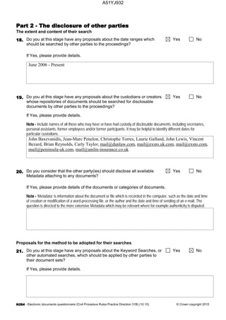 - Electronic documents questionnaire (Civil Procedure Rules Practice Direction 31B) (10.10) © Crown copyright 2010
The extent and content of their search
Do you at this stage have any proposals about the date ranges which
should be searched by other parties to the proceedings?
Yes No
If Yes, please provide details.
June 2006 - Present
Do you at this stage have any proposals about the custodians or creators
whose repositories of documents should be searched for disclosable
documents by other parties to the proceedings?
Yes No
If Yes, please provide details.
Include names of all those who may have or have had custody of disclosable documents, including secretaries,
personal assistants, former employees and/or former participants. It may be helpful to identify different dates for
particular custodians.
John Baxevanidis, Jean-Marc Penelon, Christophe Torres, Laurie Galland, John Lewis, Vincent
Bezard, Brian Reynolds, Carly Taylor, mail@dunlaw.com, mail@exsto.uk.com, mail@exsto.com,
mail@peninsula-uk.com, mail@amlin-insurance.co.uk
Do you consider that the other party(ies) should disclose all available
Metadata attaching to any documents?
Yes No
If Yes, please provide details of the documents or categories of documents.
‘Metadata’ is information about the document or file which is recorded in the computer, such as the date and time
of creation or modification of a word-processing file, or the author and the date and time of sending of an e-mail. The
question is directed to the more extensive Metadata which may be relevant where for example authenticity is disputed.
Proposals for the method to be adopted for their searches
Do you at this stage have any proposals about the Keyword Searches, or
other automated searches, which should be applied by other parties to
their document sets?
Yes No
If Yes, please provide details.
A51YJ932
 