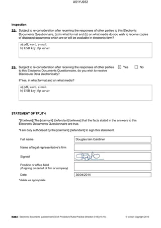- Electronic documents questionnaire (Civil Procedure Rules Practice Direction 31B) (10.10) © Crown copyright 2010
Inspection
Subject to re-consideration after receiving the responses of other parties to this Electronic
Documents Questionnaire, (a) in what format and (b) on what media do you wish to receive copies
of disclosed documents which are or will be available in electronic form?
a) pdf, word, e-mail.
b) USB key, ftp server
Subject to re-consideration after receiving the responses of other parties
to this Electronic Documents Questionnaire, do you wish to receive
Disclosure Data electronically?
Yes No
If Yes, in what format and on what media?
a) pdf, word, e-mail.
b) USB key, ftp server
STATEMENT OF TRUTH
*[I believe] [The [claimant] [defendant] believes] that the facts stated in the answers to this
Electronic Documents Questionnaire are true.
*I am duly authorised by the [claimant] [defendant] to sign this statement.
Full name Douglas Iain Gardiner
Name of legal representative’s firm
Signed
Position or office held
(if signing on behalf of firm or company)
Date 30/04/2014
*delete as appropriate
A51YJ932
 