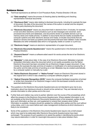 - Electronic documents questionnaire (Civil Procedure Rules Practice Direction 31B) (10.10) © Crown copyright 2010
Technical expressions as defined in Civil Procedure Rules, Practice Direction 31B are:
(a) “Data sampling” means the process of checking data by identifying and checking
representative individual documents;
(b) “Disclosure Data” means data relating to disclosed documents, including for example the type
of document, the date of the document, the names of the author or sender and the recipient,
and the party disclosing the document;
(c) “Electronic Document” means any document held in electronic form. It includes, for example,
e-mail and other electronic communications such as text messages and voicemail, word-
processed documents and databases, and documents stored on portable devices such as
memory sticks and mobile phones. In addition to documents that are readily accessible from
computer systems and other electronic devices and media, it includes documents that are
stored on servers and back-up systems and documents that have been deleted. It also includes
Metadata and other embedded data which is not typically visible on screen or a print out;
(d) “Electronic Image” means an electronic representation of a paper document;
(e) “Electronic Documents Questionnaire” means the questionnaire in the Schedule to this
Practice Direction;
(f) “Keyword Search” means a software-aided search for words across the text of an Electronic
Document;
(g) “Metadata” is data about data. In the case of an Electronic Document, Metadata is typically
embedded information about the document which is not readily accessible once the Native
Electronic Document has been converted into an Electronic Image or paper document. It may
include (for example) the date and time of creation or modification of a word-processing file, or
the author and the date and time of sending an e-mail. Metadata may be created automatically
by a computer system or manually by a user;
(h) “Native Electronic Document” or “Native Format” means an Electronic Document stored in
the original form in which it was created by a computer software program; and
(i) “Optical Character Recognition (OCR)” means the computer-facilitated recognition of printed
or written text characters in an Electronic Image in which the text-based contents cannot be
searched electronically.
The questions in the Electronic Documents Questionnaire are not intended to give rise to any
implication about how disclosure should or should not be carried out. They are intended only to
provide information to other parties and to the court.
Further facts and matters may come to parties’ attention over the course of the proceedings which
affect the answers to the Electronic Documents Questionnaire. Where detailed information is not
yet available at the time the Electronic Documents Questionnaire is first answered, parties should
give such information as they can, and supplement or amend their answers when further
information is available. Answers should be updated by notifying other parties and the court without
undue delay, and in any event before each case management conference at which disclosure is
likely to be considered.
Some of the questions in the Electronic Documents Questionnaire require only a brief answer
which may need to be elaborated after Electronic Documents Questionnaires have been
exchanged. The purpose of such questions is to assist the parties in identifying the points which
may require elaboration in order for meaningful discussions to take place between them.
A51YJ932
 