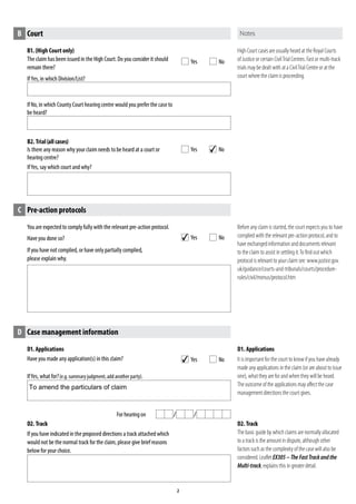 You are expected to comply fully with the relevant pre-action protocol.
Have you done so?
If you have not complied, or have only partially complied,
please explain why.
B1. (High Court only)
The claim has been issued in the High Court. Do you consider it should
remain there?
If Yes, in which Division/List?
If No, in which County Court hearingcentre would you prefer the case to
be heard?
B2. Trial(allcases)
Is there any reason why your claim needs to be heard at a court or
hearing centre?
IfYes, say which court and why?
IfYes, what for?(e.g. summary judgment, add another party).
For hearingon
D1. Applications
Have you made any application(s) in this claim?
D2. Track
If you have indicated in the proposed directions a track attached which
would not be the normal track for the claim, please give brief reasons
below for your choice.
B Court
Yes No
Yes No
High Court casesare usually heard at the Royal Courts
of Justice or certain CivilTrialCentres.Fast or multi-track
trials may be dealt with at a CivilTrial Centre or at the
court where the claimis proceeding.
C Pre-action protocols
Yes No
Before any claim is started, the court expects you to have
complied with the relevant pre-action protocol, and to
have exchanged information and documents relevant
to the claim to assist in settling it.To find out which
protocol is relevant to your claim see: www.justice.gov.
uk/guidance/courts-and-tribunals/courts/procedure-
rules/civil/menus/protocol.htm
D Case management information
Yes No
D1. Applications
It is important for the court to know if you have already
made any applications in the claim(or are about to issue
one),what they are for and when they willbe heard.
The outcome of the applications may affect the case
management directions the court gives.
D2. Track
The basic guide by which claims are normally allocated
to a track is the amount in dispute, although other
factors such as the complexity of the case will also be
considered. Leaflet EX305– The FastTrackand the
Multi-track, explains this in greater detail.
4
4
4
To amend the particulars of claim
 