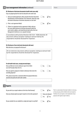 D3. Disclosure of electronicdocuments(multi-track cases only)
If you are proposing that the claim be allocated to the multi-track:
1. Have you reached agreement, either using the Electronic Documents
Questionnaire in Practice Direction 31B or otherwise, about the scope
and extent of disclosure of electronic documents on each side?
2. If No, is such agreement likely?
3. If there is no agreement andno agreement is likely, what are
the issues about disclosure of electronic documents which the
court needs to address, and should they be dealt with at the Case
Management Conference or at a separate hearing?
D4. Disclosure of non-electronicdocuments (allcases)
What directions are proposed for disclosure?
Forall multi-trackcases, except personalinjury.
(see Civil Procedure Rules Part 31).
Have you agreed a proposal in relation to disclosure that meets the
overriding objective?
If Yes, please ensure this is contained within the proposed directions
attached and specify the draft order number.
Do you wish to use expert evidence at the trial or final hearing?
Have you already copied any experts’report(s) to the other party(ies)?
Do you considerthe case suitable for a single joint expert in any field?
None yet obtained
Yes No
D Case management information(continued)
Yes No
Yes No
Yes No
Yes No
E Experts
Yes No
Yes No
Thereisno presumptionthat expertevidenceisnecessary,
orthateachpartywillbeentitledto theirownexpert(s).
Therefore,thecourtrequiresashortexplanationofyour
proposalswithregardto expertevidence.
4
4
In accordance with practice Direction 31B form - N264 attached. All
documents without exception relating to claimant held by the
respondents should be disclosed for inspection.
All non electronic documents without exception relating to claimant held
by the respondents should be disclosed for inspection.
4
4
4
A51YJ932
 