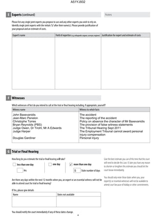 Please list any single joint experts youpropose to use and any other experts you wish to rely on.
Identify single joint experts with the initials‘SJ’after their name(s). Please provide justification of
your proposal and an estimate of costs.
Expert’s name Field of expertise (e.g.orthopaedicsurgeon,surveyor,engineer) Justification for expert and estimate of costs
more than one day
State number of days
E Experts(continued)
G Trial or Final Hearing
Give the best estimate you can of the time that the court
will need to decide this case. If, later you have any reason
to shorten or lengthen this estimate you should let the
court know immediately.
You should only enter those dates when you, your
expert(s) or essential witnesses will not be available to
attend court because of holiday or other commitments.
less than one day
Hrs
one day
F Witnesses
Which witnesses of fact do you intend to call at the trial or final hearing including, if appropriate, yourself?
Witness name Witness to which facts
Are there any days within the next 12 months when you, an expert or an essential witness will not be
If Yes, please give details
Name Dates not available
You should notify the court immediately if any of these dates change.
John Baxevanidis
Jean-Marc Penelon
Christophe Torres
Bryan Reynolds (PBS)
Judge Owen, Dr Tirohl, Mr A Edwards
Judge Harper
Douglas Gardiner
The accident
The reporting of the accident
Policy on absence the character of Mr Baxevanidis
The provision of false witness statements
The Tribunal Hearing Sept 2011
The Employment Tribunal cannot award personal
injury compensation
Personal injury
4
5
A51YJ932
 
