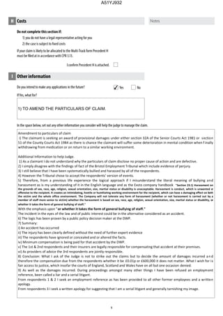 Do you intend to make any applications in the future?
IfYes, what for?
In the space below, set out any other information you consider will help the judge to manage the claim.
I Other information
Yes No
Do not complete thissectionif:
1) you do not have a legal representative acting for you
If your claim is likely to be allocated to the Multi-Track form Precedent H
H Costs
4
1) TO AMEND THE PARTICULARS OF CLAIM.
Amendment to particulars of claim
i) The claimant is seeking an award of provisional damages under either section 32A of the Senior Courts Act 1981 or section
51 of the County Courts Act 1984 as there is chance the claimant will suffer some deterioration in mental condition when f inally
withdrawing from medication or on return to a similar working environment.
Additional Information to help Judge.
1) As a claimant I do not understand why the particulars of claim disclose no proper cause of action and are defective.
2) I simply disagree with the findings of fact of the Bristol Employment Tribunal which include evidence of perjury.
3) I still believe that I have been systematically bullied and harassed by all of the respondents.
4) However the Tribunal chose to accept the respondents' version of events.
5) Therefore, from a previous life experience the logical approach if I misunderstand the literal meaning of bullying and
harassment as is my understanding of it in the English language and as the Exsto company handbook "Section 23.1) Harassment on
the grounds of sex, race, age, religion, sexual orientation, size, martial status or disability is unacceptable. Harassment is conduct, which is unwanted or
offensive to the recipient. It creates an intimidating, hostile or humiliating working environment for the recipient, which can have a damaging effect on both
the victim and the whole office environment. The Company will not tolerate any form of harassment (whether or not harassment is carried out by a
member of staff more senior to victim) whether the harassment is based on sex, race, age, religion, sexual orientation, size, martial status or disability, or
whether it takes the form of general bullying of staff."
With the emphasis upon "or whether it takes the form of general bullying of staff."
The incident in the eyes of the law and of public interest could be in the alternative considered as an accident.
6) The logic has been proven by a public policy decision maker at the DWP.
7) Summary:
i) An accident has occurred
ii) The injury has been clearly defined without the need of further expert evidence
iii) The respondents have ignored or concealed and or altered the facts.
iv) Minimum compensation is being paid for that accident by the DWP.
v) The 1st & 2nd respondents and their insurers are legally responsible for compensating that accident at their premises.
vi) As providers of advice the 3rd respondents are jointly responsible.
8) Conclusion: What I ask of the Judge is not to strike out the claims but to decide the amount of damages incurred and
therefore the compensation due from the respondents whether it be £0.01p or £600,000 it does not matter. What I wish for is
fair access to justice, which insofar the courts of England, Scotland and Wales have on all but one occasion denied.
9) As well as the damages incurred. During proceedings amongst many other things I have been refused an employment
reference, been called a liar and a serial litigant.
From respondents 1 & 2 I seek an employment reference as has been provided to all other former employees and a written
apology.
From respondents 3 I seek a written apology for suggesting that I am a serial litigant and generally tarnishing my image.
A51YJ932
 
