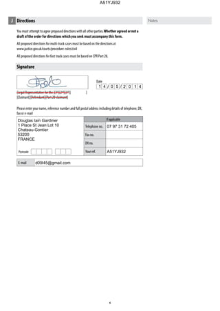 Please enter your name, reference number and full postal address including details of telephone, DX,
fax or e-mail
If applicable
Telephone no.
Fax no.
DX no.
Your ref.
E-mail
Postcode
Date
You must attempt to agree proposed directions with all other parties.Whether agreed or nota
draft ofthe order for directionswhichyou seek must accompany thisform.
All proposed directions for multi-track cases must be based on the directions at
www.justice.gov.uk/courts/procedure-rules/civil
All proposed directions for fast track cases must be based on CPR Part 28.
J Directions
Signature
[Legal Representative for the ][1st
][2nd
][3rd
][ ]
[Claimant][Defendant][Part 20 claimant]
1 4 0 5 2 0 1 4
Douglas Iain Gardiner
1 Place St Jean Lot 10
Chateau-Gontier
53200
FRANCE
07 97 31 72 405
A51YJ932
d09l45@gmail.com
A51YJ932
 