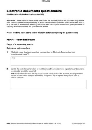 - Electronic documents questionnaire (Civil Procedure Rules Practice Direction 31B) (10.10) © Crown copyright 2010
(Civil Procedure Rules Practice Direction 31B)
WARNING: Unless the court makes some other order, the answers given in this document may only be
used for the purposes of the proceedings in which the document is produced unless it has been read to
or by the court or referred to at a hearing which has been held in public or the Court gives permission or
the party who has completed this questionnaire agrees.
Please read the notes at the end of this form before completing the questionnaire
Extent of a reasonable search
Date range and custodians
What date range do you consider that your searches for Electronic Documents should
cover (‘the date range’)?
N/A
Identify the custodians or creators of your Electronic Documents whose repositories of documents
you consider should be searched.
Include names of all those who may have or have had custody of disclosable documents, including secretaries,
personal assistants, former employees and/or former participants. It may be helpful to identify different dates for
particular custodians.
A51YJ932
 