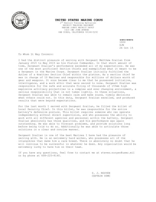 UNITED STATES MARINE CORPS
2nd
Recruit Training Battalion
RECRUIT TRAINING REGIMENT
MARINE CORPS RECRUIT DEPOT
1610 IWO JIMA AVENUE
SAN DIEGO, CALIFORNIA 92140-5293
IN REPLY REFER TO:
1000
SJN
26 Oct 15
To Whom It May Concern:
I had the distinct pleasure of serving with Sergeant Matthew Scallan from
January 2015 to May 2015 as his Platoon Commander. In that short amount of
time, Sergeant Scallan’s performance exceeded all of my expectations. He was
one of the most proficient Section Chiefs and exemplified what it meant to be
a Sergeant in the Marine Corps. Sergeant Scallan initially fulfilled the
duties of a Howitzer Section Chief within the platoon. As a section chief he
was in charge of 10 Marines and responsible for millions of dollars worth of
gear and weapons. It soon became clear to me that he possessed initiative,
intelligence, and a work ethic that were second to none. Sergeant Scallan was
responsible for the safe and accurate firing of thousands of 155mm high
explosive artillery projectiles in a complex and ever changing environment, a
serious responsibility that is not taken lightly. In these situations,
Sergeant Scallan was able to remain calm and make sound, timely decisions
when others could not. In this duty, Sergeant Scallan excelled, and produced
results that were beyond expectations.
For the last month I served with Sergeant Scallan, he filled the billet of
Local Security Chief. In this billet, he was responsible for the entire
battery's defensive posture. This billet requires someone who can operate
independently without direct supervision, and who possesses the ability to
work with all different agencies and personnel within the battery. Sergeant
Scallan absolutely has those qualities, and his performance was again
outstanding. He was able to forecast problems, and provide solutions long
before being told to do so. Additionally he was able to articulate those
solutions in a clear and concise manner.
Sergeant Scallan is one of the best Marines I have had the pleasure of
serving with. He is an extremely hard worker, who possesses all of the
intangibles that make him a rare breed. There is absolutely no doubt that he
will continue to be successful in whatever he does. Any organization would be
extremely lucky to have him on their team.
If you have any questions, feel free to contact me at steven.nooyen@usmc.mil
or by phone at 608-225-8140.
S. J. NOOYEN
CAPTAIN USMC
 