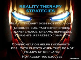 REALITY THERAPY
STRATEGIES
Reality therapy does not focus on:
unconscious, past experiences,
transference, dreams, repressed
thoughts, repressed conflicts
Confrontation helps therapists
deal with clients when they do not
follow up on plans.
Not accepting excuses
 