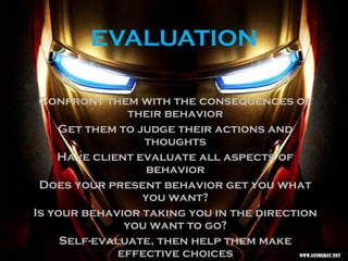 EVALUATION
Confront them with the consequences of
their behavior
Get them to judge their actions and
thoughts
Have client evaluate all aspects of
behavior
Does your present behavior get you what
you want?
Is your behavior taking you in the direction
you want to go?
Self-evaluate, then help them make
effective choices
 