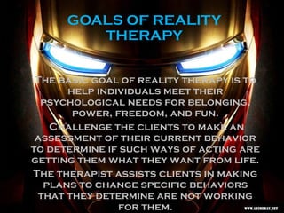GOALS OF REALITY
THERAPY
The basic goal of reality therapy is to
help individuals meet their
psychological needs for belonging,
power, freedom, and fun.
Challenge the clients to make an
assessment of their current behavior
to determine if such ways of acting are
getting them what they want from life.
The therapist assists clients in making
plans to change specific behaviors
that they determine are not working
for them.
 