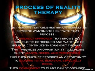 PROCESS OF REALITY
THERAPY
the therapist establishes him or herself as
someone wanting to help with that
process.
A friendly approach that shows the
counselor is concerned and wants to be
helpful continues throughout therapy.
That provides an opportunity to explore
client wants, needs, and perceptions.
This then further provides an opportunity
to examine total behavior, especially
doing.
Then commitment to plans can be obtained.
 