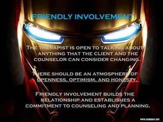 FRIENDLY INVOLVEMENT
The therapist is open to talking about
anything that the client and the
counselor can consider changing.
There should be an atmosphere of
openness, optimism, and honesty.
Friendly involvement builds the
relationship and establishes a
commitment to counseling and planning.
 