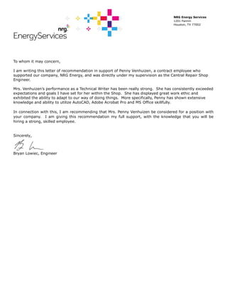 NRG Energy Services
1201 Fannin
Houston, TX 77002
To whom it may concern,
I am writing this letter of recommendation in support of Penny Venhuizen, a contract employee who
supported our company, NRG Energy, and was directly under my supervision as the Central Repair Shop
Engineer.
Mrs. Venhuizen’s performance as a Technical Writer has been really strong. She has consistently exceeded
expectations and goals I have set for her within the Shop. She has displayed great work ethic and
exhibited the ability to adapt to our way of doing things. More specifically, Penny has shown extensive
knowledge and ability to utilize AutoCAD, Adobe Acrobat Pro and MS Office skillfully.
In connection with this, I am recommending that Mrs. Penny Venhuizen be considered for a position with
your company. I am giving this recommendation my full support, with the knowledge that you will be
hiring a strong, skilled employee.
Sincerely,
Bryan Lowiec, Engineer
 