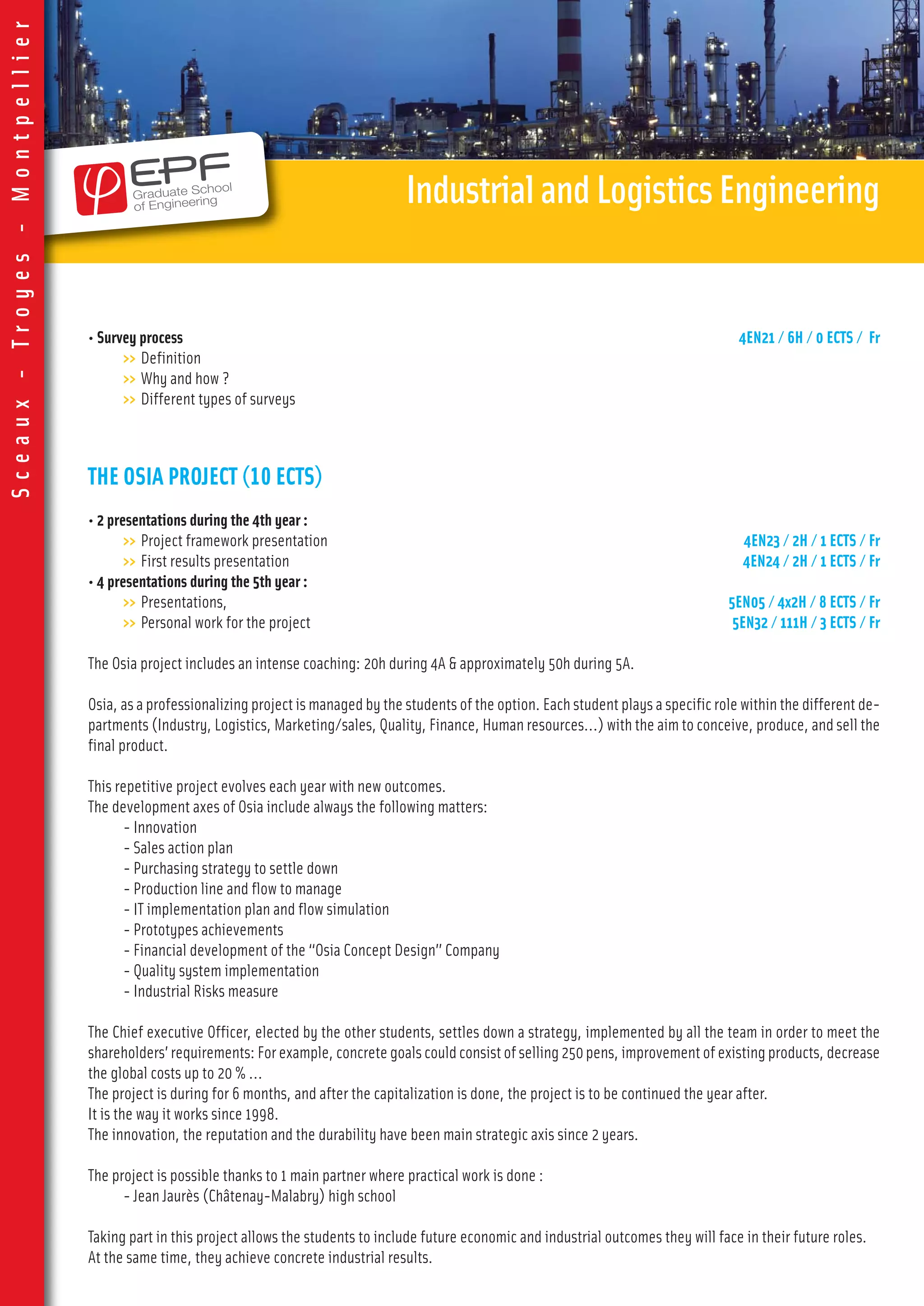 • Survey process 4EN21 / 6H / 0 ECTS / Fr
>> Definition
>> Why and how ?
>> Different types of surveys
THE OSIA PROJECT (10 ECTS)
• 2 presentations during the 4th year :
>> Project framework presentation 4EN23 / 2H / 1 ECTS / Fr
>> First results presentation 4EN24 / 2H / 1 ECTS / Fr
• 4 presentations during the 5th year :
>> Presentations, 5EN05 / 4x2H / 8 ECTS / Fr
>> Personal work for the project 5EN32 / 111H / 3 ECTS / Fr
The Osia project includes an intense coaching: 20h during 4A & approximately 50h during 5A.
Osia, as a professionalizing project is managed by the students of the option. Each student plays a specific role within the different de-
partments (Industry, Logistics, Marketing/sales, Quality, Finance, Human resources…) with the aim to conceive, produce, and sell the
final product.
This repetitive project evolves each year with new outcomes.
The development axes of Osia include always the following matters:
- Innovation
- Sales action plan
- Purchasing strategy to settle down
- Production line and flow to manage
- IT implementation plan and flow simulation
- Prototypes achievements
- Financial development of the “Osia Concept Design” Company
- Quality system implementation
- Industrial Risks measure
The Chief executive Officer, elected by the other students, settles down a strategy, implemented by all the team in order to meet the
shareholders’ requirements: For example, concrete goals could consist of selling 250 pens, improvement of existing products, decrease
the global costs up to 20 % …
The project is during for 6 months, and after the capitalization is done, the project is to be continued the year after.
It is the way it works since 1998.
The innovation, the reputation and the durability have been main strategic axis since 2 years.
The project is possible thanks to 1 main partner where practical work is done :
- Jean Jaurès (Châtenay-Malabry) high school
Taking part in this project allows the students to include future economic and industrial outcomes they will face in their future roles.
At the same time, they achieve concrete industrial results.
IndustrialandLogisticsEngineering
Sceaux-Troyes-Montpellier
 