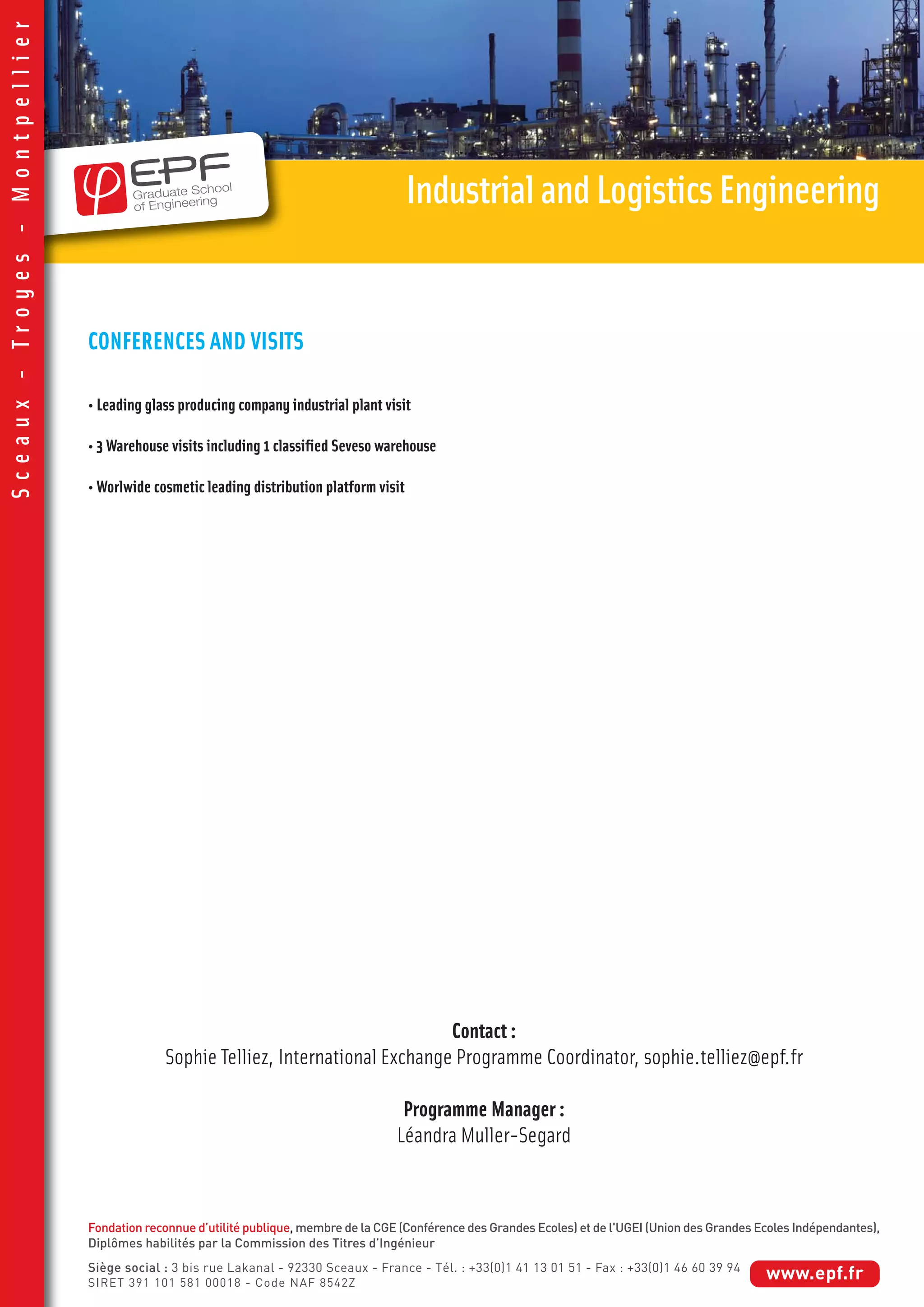 CONFERENCES AND VISITS
• Leading glass producing company industrial plant visit
• 3 Warehouse visits including 1 classified Seveso warehouse
• Worlwide cosmetic leading distribution platform visit
IndustrialandLogisticsEngineering
Sceaux-Troyes-Montpellier
Contact :
Sophie Telliez, International Exchange Programme Coordinator, sophie.telliez@epf.fr
Programme Manager :
Léandra Muller-Segard
Fondation reconnue d’utilité publique, membre de la CGE (Conférence des Grandes Ecoles) et de l'UGEI (Union des Grandes Ecoles Indépendantes),
Diplômes habilités par la Commission des Titres d’Ingénieur
Siège social : 3 bis rue Lakanal - 92330 Sceaux - France - Tél. : +33(0)1 41 13 01 51 - Fax : +33(0)1 46 60 39 94
SIRET 391 101 581 00018 - Code NAF 8542Z
www.epf.fr
 