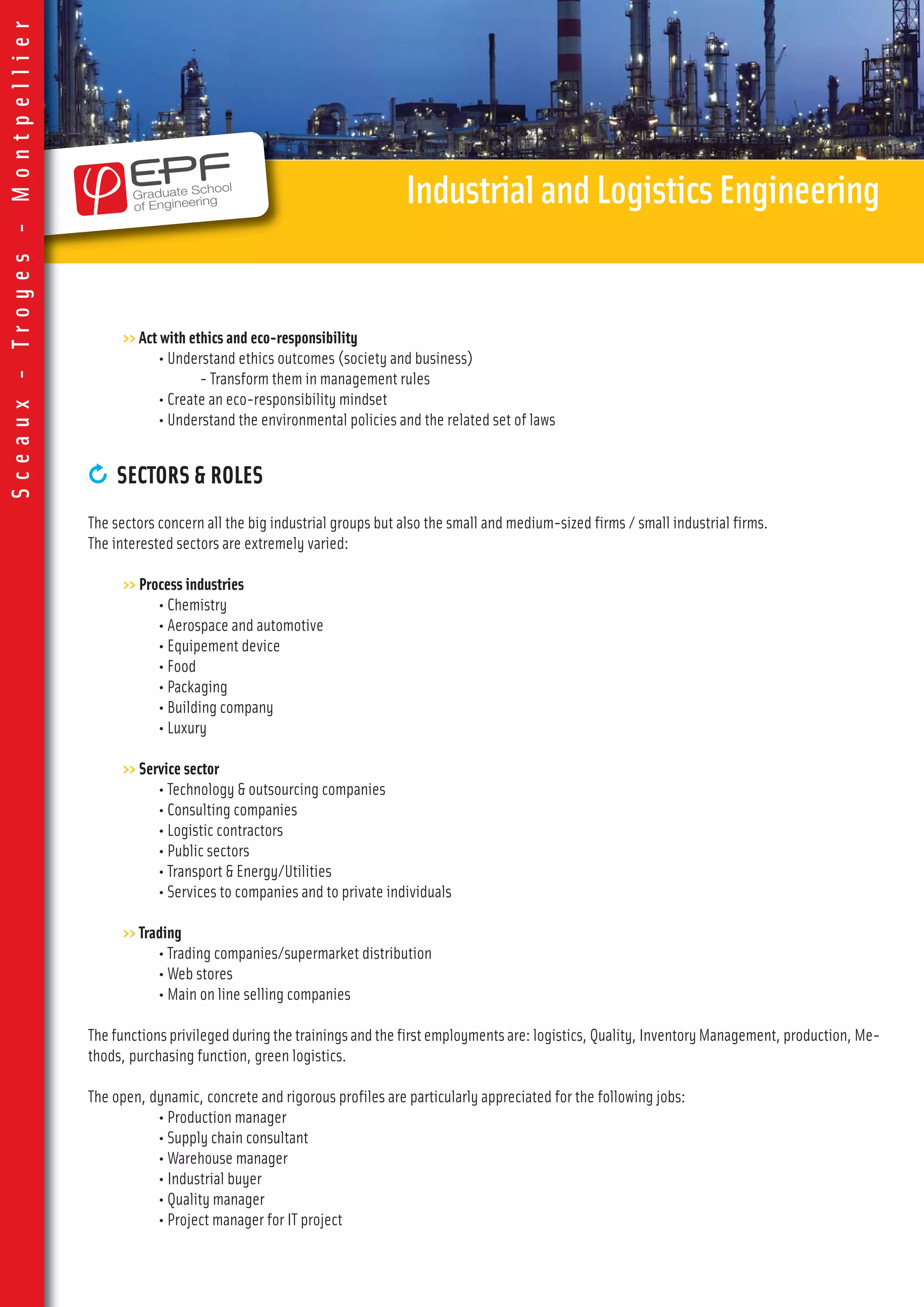 >> Act with ethics and eco-responsibility
• Understand ethics outcomes (society and business)
- Transform them in management rules
• Create an eco-responsibility mindset
• Understand the environmental policies and the related set of laws
0 SECTORS & ROLES
The sectors concern all the big industrial groups but also the small and medium-sized firms / small industrial firms.
The interested sectors are extremely varied:
>> Process industries
• Chemistry
• Aerospace and automotive
• Equipement device
• Food
• Packaging
• Building company
• Luxury
>> Service sector
• Technology & outsourcing companies
• Consulting companies
• Logistic contractors
• Public sectors
• Transport & Energy/Utilities
• Services to companies and to private individuals
>> Trading
• Trading companies/supermarket distribution
• Web stores
• Main on line selling companies
Thefunctionsprivilegedduringthetrainingsandthefirstemploymentsare:logistics,Quality,InventoryManagement,production,Me-
thods, purchasing function, green logistics.
The open, dynamic, concrete and rigorous profiles are particularly appreciated for the following jobs:
• Production manager
• Supply chain consultant
• Warehouse manager
• Industrial buyer
• Quality manager
• Project manager for IT project
IndustrialandLogisticsEngineering
Sceaux-Troyes-Montpellier
 