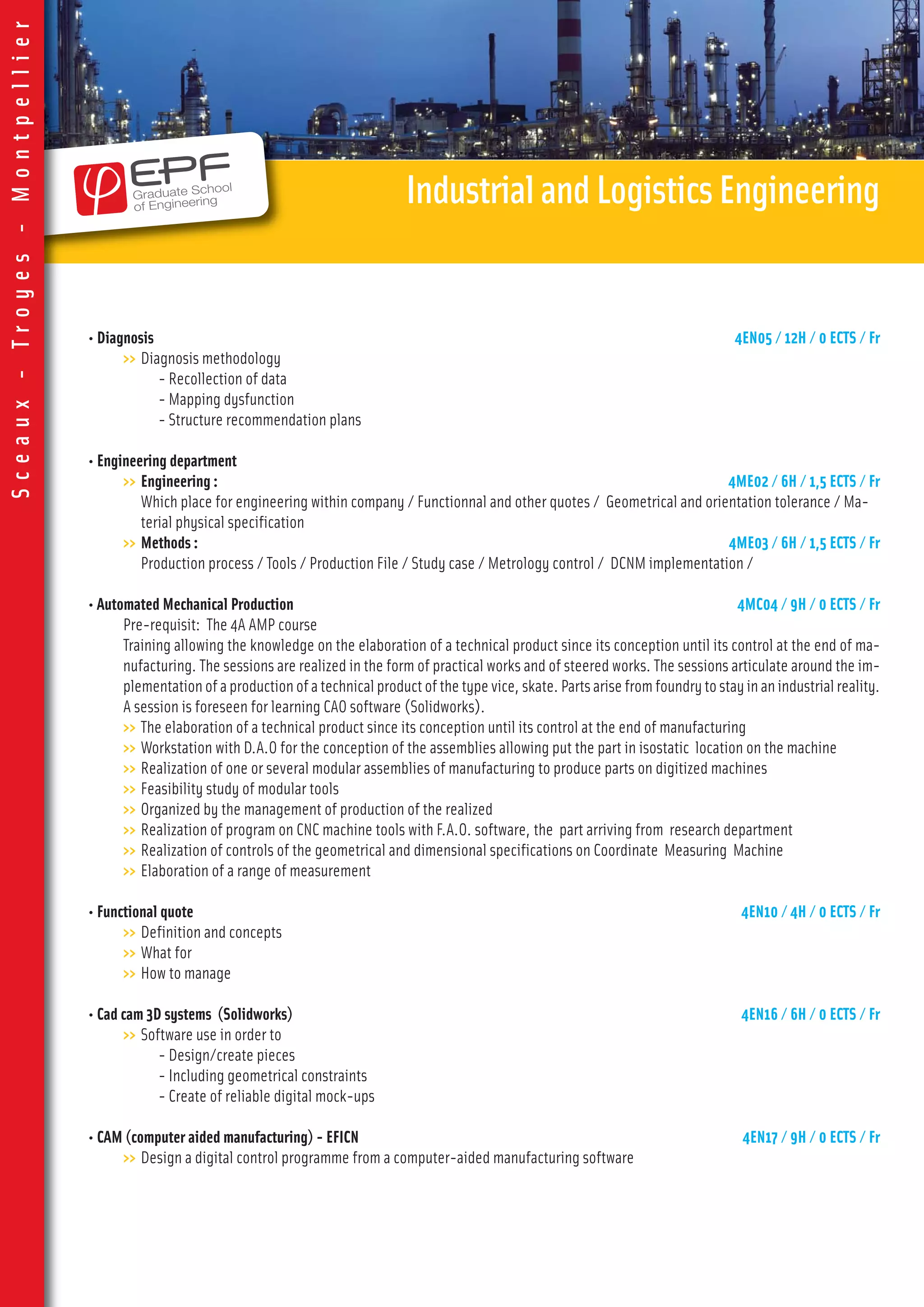 • Diagnosis 4EN05 / 12H / 0 ECTS / Fr
>> Diagnosis methodology
- Recollection of data
- Mapping dysfunction
- Structure recommendation plans
• Engineering department
>> Engineering : 4ME02 / 6H / 1,5 ECTS / Fr
Which place for engineering within company / Functionnal and other quotes / Geometrical and orientation tolerance / Ma-
terial physical specification
>> Methods : 4ME03 / 6H / 1,5 ECTS / Fr
Production process / Tools / Production File / Study case / Metrology control / DCNM implementation /
• Automated Mechanical Production 4MC04 / 9H / 0 ECTS / Fr
Pre-requisit: The 4A AMP course
Training allowing the knowledge on the elaboration of a technical product since its conception until its control at the end of ma-
nufacturing. The sessions are realized in the form of practical works and of steered works. The sessions articulate around the im-
plementation of a production of a technical product of the type vice, skate. Parts arise from foundry to stay in an industrialreality.
A session is foreseen for learning CAO software (Solidworks).
>> The elaboration of a technical product since its conception until its control at the end of manufacturing
>> Workstation with D.A.O for the conception of the assemblies allowing put the part in isostatic location on the machine
>> Realization of one or several modular assemblies of manufacturing to produce parts on digitized machines
>> Feasibility study of modular tools
>> Organized by the management of production of the realized
>> Realization of program on CNC machine tools with F.A.O. software, the part arriving from research department
>> Realization of controls of the geometrical and dimensional specifications on Coordinate Measuring Machine
>> Elaboration of a range of measurement
• Functional quote 4EN10 / 4H / 0 ECTS / Fr
>> Definition and concepts
>> What for
>> How to manage
• Cad cam 3D systems (Solidworks) 4EN16 / 6H / 0 ECTS / Fr
>> Software use in order to
- Design/create pieces
- Including geometrical constraints
- Create of reliable digital mock-ups
• CAM (computer aided manufacturing) - EFICN 4EN17 / 9H / 0 ECTS / Fr
>> Design a digital control programme from a computer-aided manufacturing software
IndustrialandLogisticsEngineering
Sceaux-Troyes-Montpellier
 