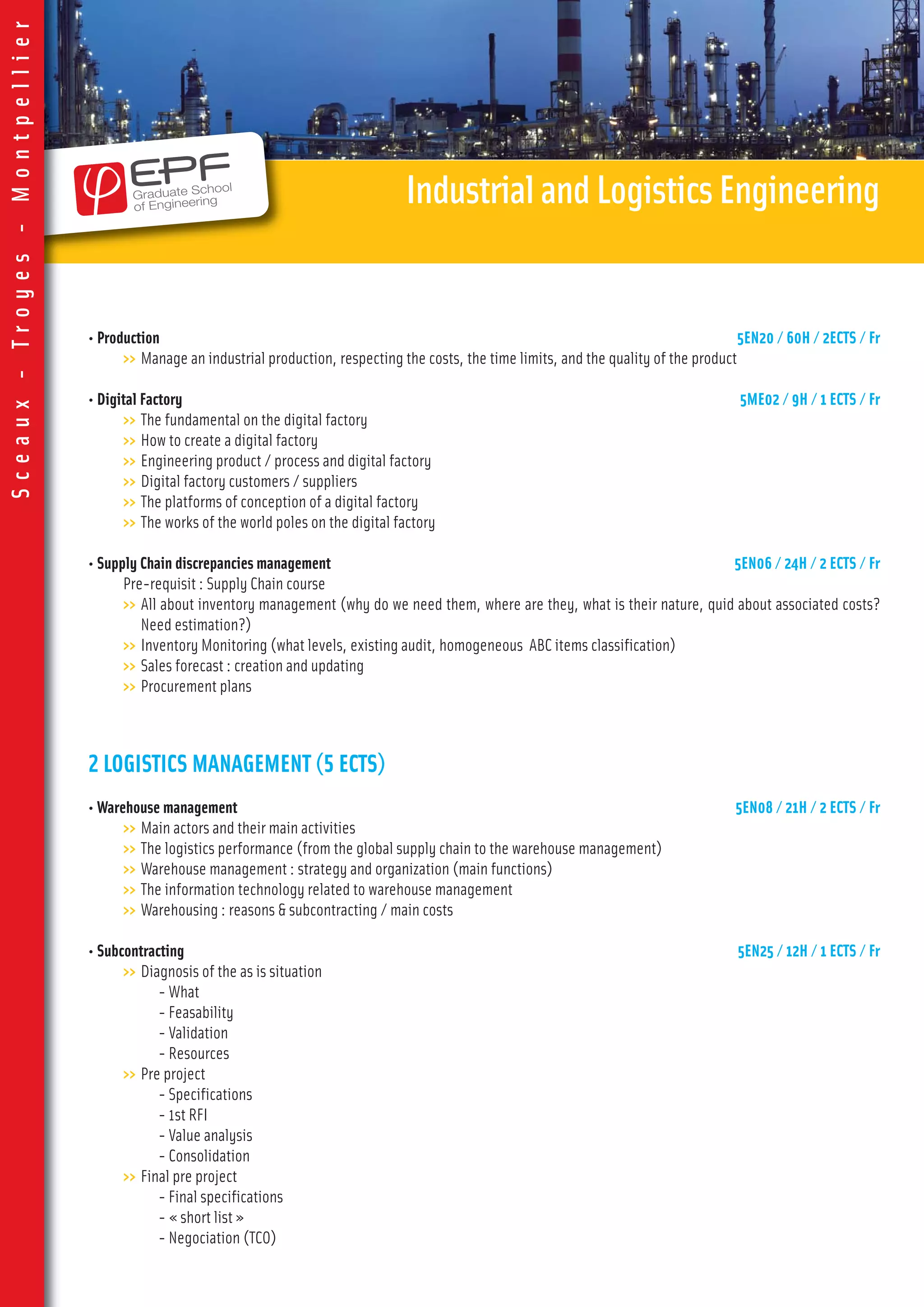 • Production 5EN20 / 60H / 2ECTS / Fr
>> Manage an industrial production, respecting the costs, the time limits, and the quality of the product
• Digital Factory 5ME02 / 9H / 1 ECTS / Fr
>> The fundamental on the digital factory
>> How to create a digital factory
>> Engineering product / process and digital factory
>> Digital factory customers / suppliers
>> The platforms of conception of a digital factory
>> The works of the world poles on the digital factory
• Supply Chain discrepancies management 5EN06 / 24H / 2 ECTS / Fr
Pre-requisit : Supply Chain course
>> All about inventory management (why do we need them, where are they, what is their nature, quid about associated costs?
Need estimation?)
>> Inventory Monitoring (what levels, existing audit, homogeneous ABC items classification)
>> Sales forecast : creation and updating
>> Procurement plans
2 LOGISTICS MANAGEMENT (5 ECTS)
• Warehouse management 5EN08 / 21H / 2 ECTS / Fr
>> Main actors and their main activities
>> The logistics performance (from the global supply chain to the warehouse management)
>> Warehouse management : strategy and organization (main functions)
>> The information technology related to warehouse management
>> Warehousing : reasons & subcontracting / main costs
• Subcontracting 5EN25 / 12H / 1 ECTS / Fr
>> Diagnosis of the as is situation
- What
- Feasability
- Validation
- Resources
>> Pre project
- Specifications
- 1st RFI
- Value analysis
- Consolidation
>> Final pre project
- Final specifications
- « short list »
- Negociation (TCO)
IndustrialandLogisticsEngineering
Sceaux-Troyes-Montpellier
 