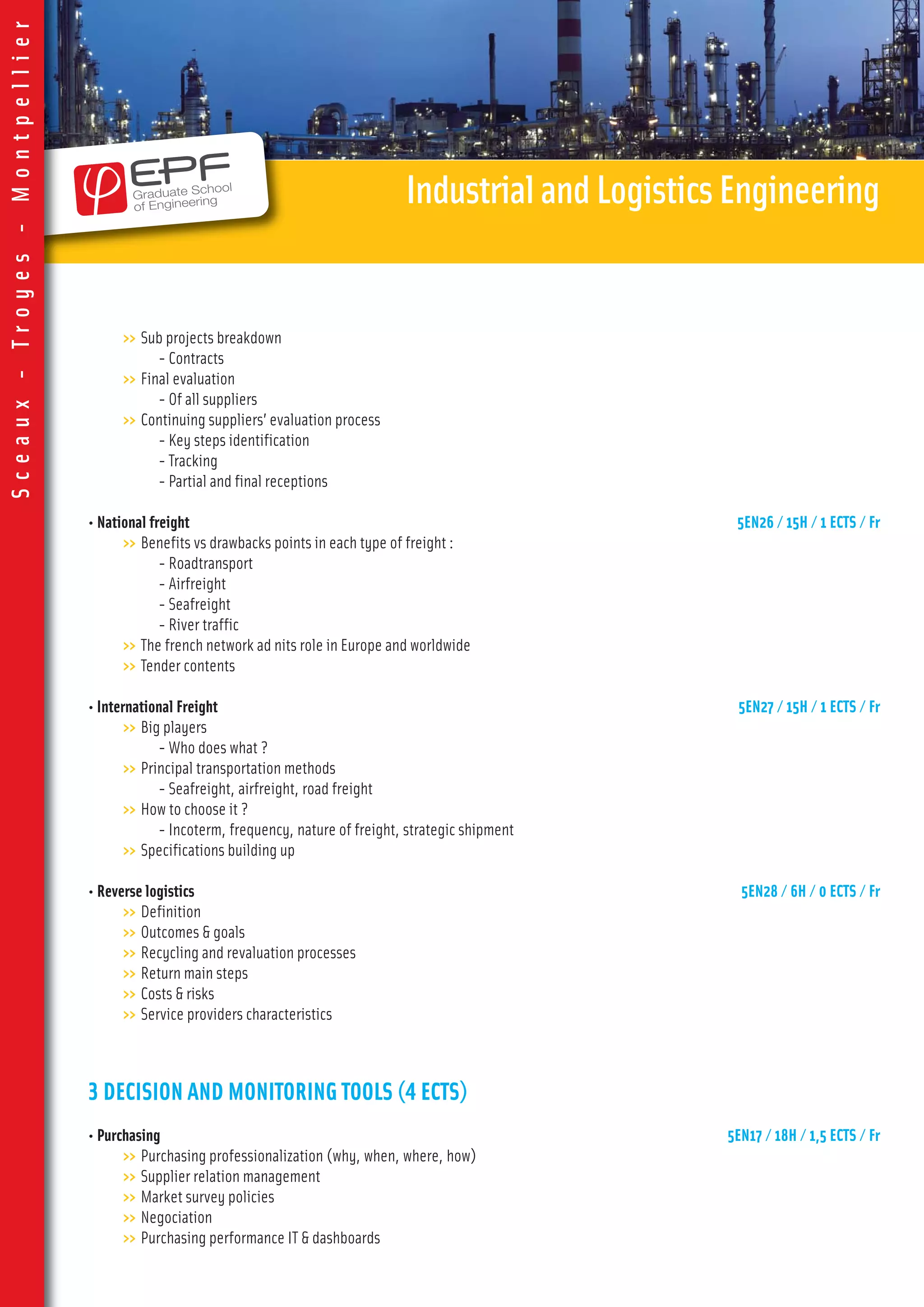 >> Sub projects breakdown
- Contracts
>> Final evaluation
- Of all suppliers
>> Continuing suppliers’ evaluation process
- Key steps identification
- Tracking
- Partial and final receptions
• National freight 5EN26 / 15H / 1 ECTS / Fr
>> Benefits vs drawbacks points in each type of freight :
- Roadtransport
- Airfreight
- Seafreight
- River traffic
>> The french network ad nits role in Europe and worldwide
>> Tender contents
• International Freight 5EN27 / 15H / 1 ECTS / Fr
>> Big players
- Who does what ?
>> Principal transportation methods
- Seafreight, airfreight, road freight
>> How to choose it ?
- Incoterm, frequency, nature of freight, strategic shipment
>> Specifications building up
• Reverse logistics 5EN28 / 6H / 0 ECTS / Fr
>> Definition
>> Outcomes & goals
>> Recycling and revaluation processes
>> Return main steps
>> Costs & risks
>> Service providers characteristics
3 DECISION AND MONITORING TOOLS (4 ECTS)
• Purchasing 5EN17 / 18H / 1,5 ECTS / Fr
>> Purchasing professionalization (why, when, where, how)
>> Supplier relation management
>> Market survey policies
>> Negociation
>> Purchasing performance IT & dashboards
IndustrialandLogisticsEngineering
Sceaux-Troyes-Montpellier
 