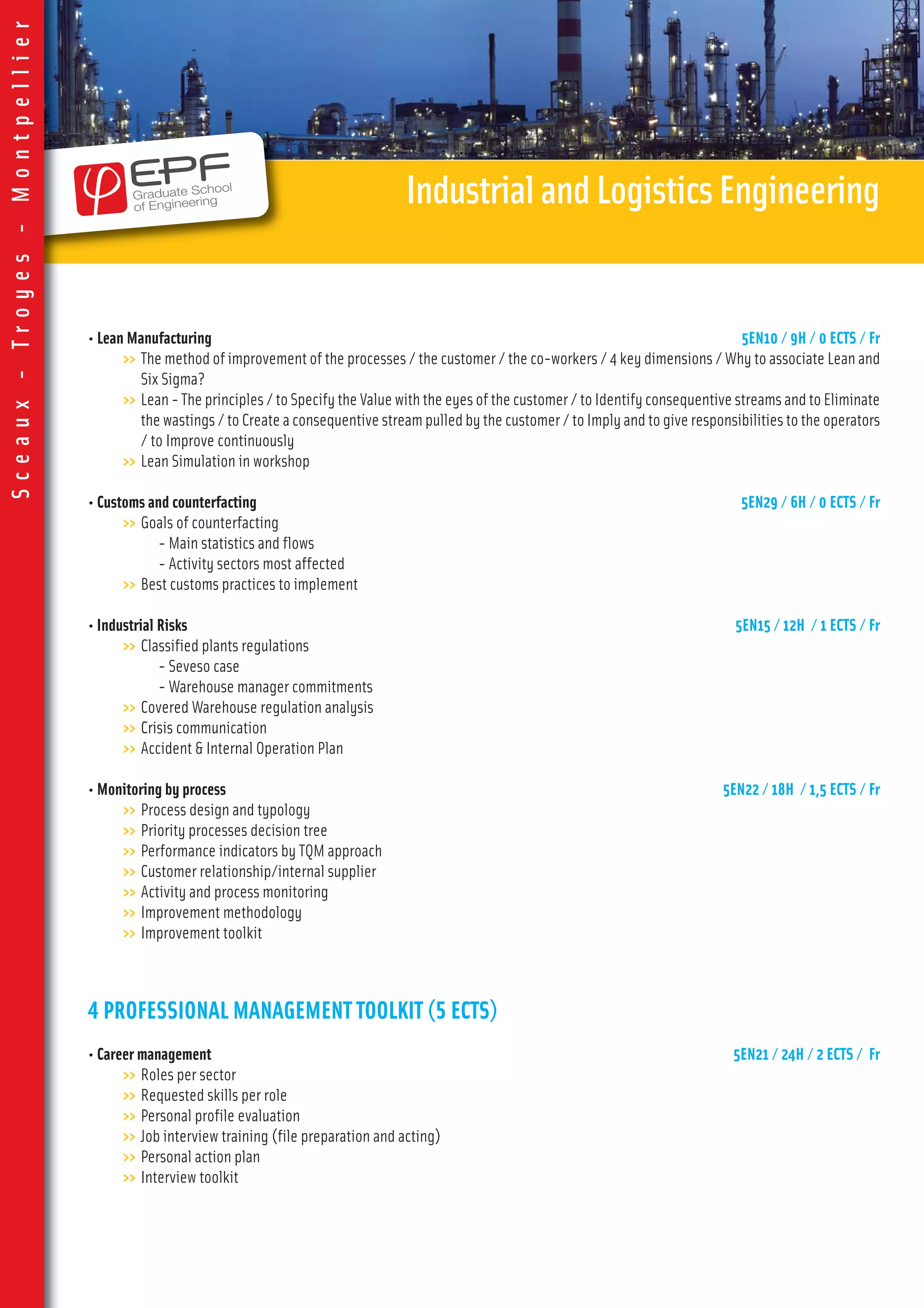 • Lean Manufacturing 5EN10 / 9H / 0 ECTS / Fr
>> The method of improvement of the processes / the customer / the co-workers / 4 key dimensions / Why to associate Lean and
Six Sigma?
>> Lean - The principles / to Specify the Value with the eyes of the customer / to Identify consequentive streams and to Eliminate
the wastings / to Create a consequentive stream pulled by the customer / to Imply and to give responsibilities to the operators
/ to Improve continuously
>> Lean Simulation in workshop
• Customs and counterfacting 5EN29 / 6H / 0 ECTS / Fr
>> Goals of counterfacting
- Main statistics and flows
- Activity sectors most affected
>> Best customs practices to implement
• Industrial Risks 5EN15 / 12H / 1 ECTS / Fr
>> Classified plants regulations
- Seveso case
- Warehouse manager commitments
>> Covered Warehouse regulation analysis
>> Crisis communication
>> Accident & Internal Operation Plan
• Monitoring by process 5EN22 / 18H / 1,5 ECTS / Fr
>> Process design and typology
>> Priority processes decision tree
>> Performance indicators by TQM approach
>> Customer relationship/internal supplier
>> Activity and process monitoring
>> Improvement methodology
>> Improvement toolkit
4 PROFESSIONAL MANAGEMENT TOOLKIT (5 ECTS)
• Career management 5EN21 / 24H / 2 ECTS / Fr
>> Roles per sector
>> Requested skills per role
>> Personal profile evaluation
>> Job interview training (file preparation and acting)
>> Personal action plan
>> Interview toolkit
IndustrialandLogisticsEngineering
Sceaux-Troyes-Montpellier
 
