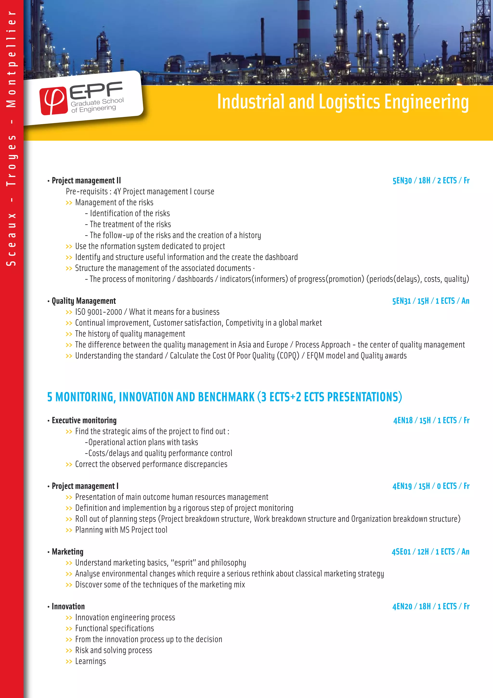 • Project management II 5EN30 / 18H / 2 ECTS / Fr
Pre-requisits : 4Y Project management I course
>> Management of the risks
- Identification of the risks
- The treatment of the risks
- The follow-up of the risks and the creation of a history
>> Use the nformation system dedicated to project
>> Identify and structure useful information and the create the dashboard
>> Structure the management of the associated documents ·
- The process of monitoring / dashboards / indicators(informers) of progress(promotion) (periods(delays), costs, quality)
• Quality Management 5EN31 / 15H / 1 ECTS / An
>> ISO 9001-2000 / What it means for a business
>> Continual improvement, Customer satisfaction, Competivity in a global market
>> The history of quality management
>> The difference between the quality management in Asia and Europe / Process Approach - the center of quality management
>> Understanding the standard / Calculate the Cost Of Poor Quality (COPQ) / EFQM model and Quality awards
5 MONITORING, INNOVATION AND BENCHMARK (3 ECTS+2 ECTS PRESENTATIONS)
• Executive monitoring 4EN18 / 15H / 1 ECTS / Fr
>> Find the strategic aims of the project to find out :
-Operational action plans with tasks
-Costs/delays and quality performance control
>> Correct the observed performance discrepancies
• Project management I 4EN19 / 15H / 0 ECTS / Fr
>> Presentation of main outcome human resources management
>> Definition and implemention by a rigorous step of project monitoring
>> Roll out of planning steps (Project breakdown structure, Work breakdown structure and Organization breakdown structure)
>> Planning with MS Project tool
• Marketing 4SE01 / 12H / 1 ECTS / An
>> Understand marketing basics, “esprit” and philosophy
>> Analyse environmental changes which require a serious rethink about classical marketing strategy
>> Discover some of the techniques of the marketing mix
• Innovation 4EN20 / 18H / 1 ECTS / Fr
>> Innovation engineering process
>> Functional specifications
>> From the innovation process up to the decision
>> Risk and solving process
>> Learnings
IndustrialandLogisticsEngineering
Sceaux-Troyes-Montpellier
 