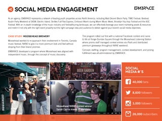 CASE STUDY: Moosehead Brewery
Moosehead wanted to re-approach their involvement in Toronto, Canada
music festival, NXNE to give it a more premium look and feel without
straying from their brand promise.
EMBRACE developed a program where Moosehead was aligned with
independent music, through the concept of music discovery.
The program rolled out first with a national Facebook contest and came
to life at Yonge-Dundas Square through the Moosehead Listening Station
where promo staff managed contest entries via iPads and distributed
premium giveaways throughout NXNE weekend.
Concept, staffing, program management, contest development, and prizing
fulfillment was all administered by EMBRACE.
Social Media Engagement
40,000 fans
8,600 followers
3,000 followers
26,000 subscribers
SOCIAL
MEDIA #’S
As an agency, EMBRACE represents a network of leading youth properties across North America, including Mad Decent Block Party, TIME Festival, Bestival,
Austin Party Weekend at SXSW, Electric Island, Skrillex Full Flex Express, Embrace Miami during Miami Music Week, Brooklyn Hip Hop Festival and the A3C
Festival. With an in-depth knowledge of the music industry and festival/touring landscape, we can effectively leverage your event marketing assets  resources
and match it not only with the right event property but the right campaign idea and audience to deliver against your brand’s social media objectives.
 