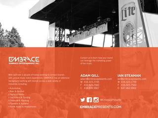 Contact us to learn how your brand
can leverage the marketing power
of live music.EMBRACE ENTERTAINMENT Inc.
ADAM GILL
adam@embracepresents.com
W	416.323.2745
F	416.925.7560
C	416.509.5667
IAN STEAMAN
ian@embracepresents.com
W	416.323.2759
F	416.925.7560
C	647.462.6902
embracepresents.com
@EmbracePresents
With well over a decade of history working to connect brands
with unique music event experiences, EMBRACE has an extensive
background working with brands across a wide variety of
industries including:
• Automotive
• Beer  Alcohol
• Digital  Media
• Electronics  Gaming
• Financial  Banking
• Footwear  Apparel
• Home Audio  Headphones
 