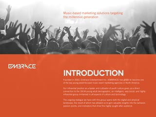 Founded in 2002, Embrace Entertainment Inc. (EMBRACE) has grown to become one
of the top young adult-focused music event marketing agencies in North America.
Our influential position as a leader and cultivator of youth culture gives us a direct
connection to the 18-34 young adult demographic, an intelligent, very social, and highly
influential group immersed in all aspects of culture and technology.
The ongoing dialogue we have with this group spans both the digital and physical
landscape, the result of which has allowed us to gain valuable insights into the behavior,
passion points, and motivators that drive this highly sought after audience.
Introduction
Music-based marketing solutions targeting
the millennial generation
 