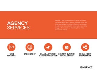 EMBRACE lives at the forefront of culture. As an event
marketing agency with a pulse on emerging trends, and
a two-way dialogue with urban influencers, we are able
to help brands access lifestyle movements and credibly
engage with this audience where they live and play.
Our services include:
Music
Strategy
Sponsorship Brand Activation
 Event Production
Content Curation
 Development
Social Media
Engagement
AGENCY
Services
 