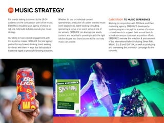 For brands looking to connect to the 18-34
audience via the core passion point of live music,
EMBRACE should be your agency of choice to
not only help build but also execute your music
strategy.
Our ability to have credible engagements with
this audience makes EMBRACE the best agency
partner for any forward-thinking brand seeking
to interact with them in ways that fall outside of
traditional digital or physical marketing initiatives.
Whether it’s tour or individual concert
sponsorships; production of custom branded music
event experiences; talent booking consulting,
sponsoring a venue or an event series at one of
our venues, EMBRACE can leverage our assets,
contacts and expertise to provide you with the right
solution to give your brand access to the cool only
music can provide.
Music Strategy
CASE STUDY: TD Music Experience
Working in conjunction with TD Bank and their
marketing agency, EMBRACE developed a
top-line program concept for a series of custom
concert events to support their annual back to
school on-campus customer acquisition efforts.
EMBRACE oversaw the selection  procurement
of top international talent including Steve Aoki,
Metric, B.o.B and Girl Talk, as well as producing
and overseeing the promotion campaign for the
concerts.
 