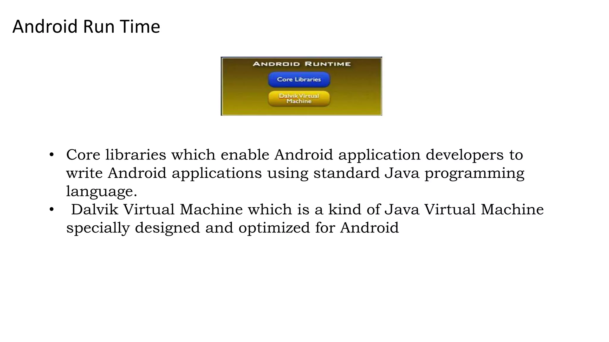Android Run Time
• Core libraries which enable Android application developers to
write Android applications using standard Java programming
language.
• Dalvik Virtual Machine which is a kind of Java Virtual Machine
specially designed and optimized for Android
 