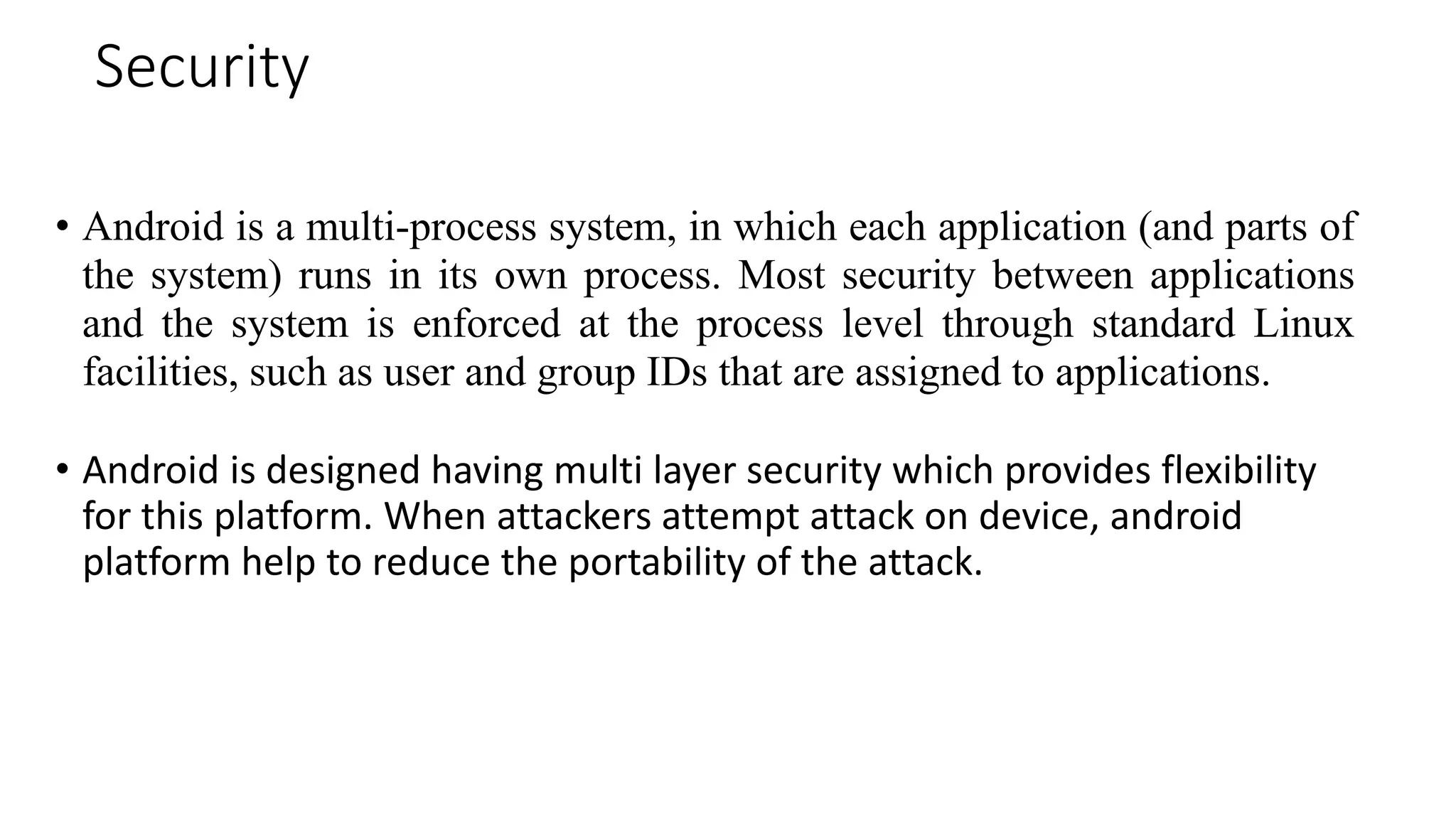 Security
• Android is a multi-process system, in which each application (and parts of
the system) runs in its own process. Most security between applications
and the system is enforced at the process level through standard Linux
facilities, such as user and group IDs that are assigned to applications.
• Android is designed having multi layer security which provides flexibility
for this platform. When attackers attempt attack on device, android
platform help to reduce the portability of the attack.
 