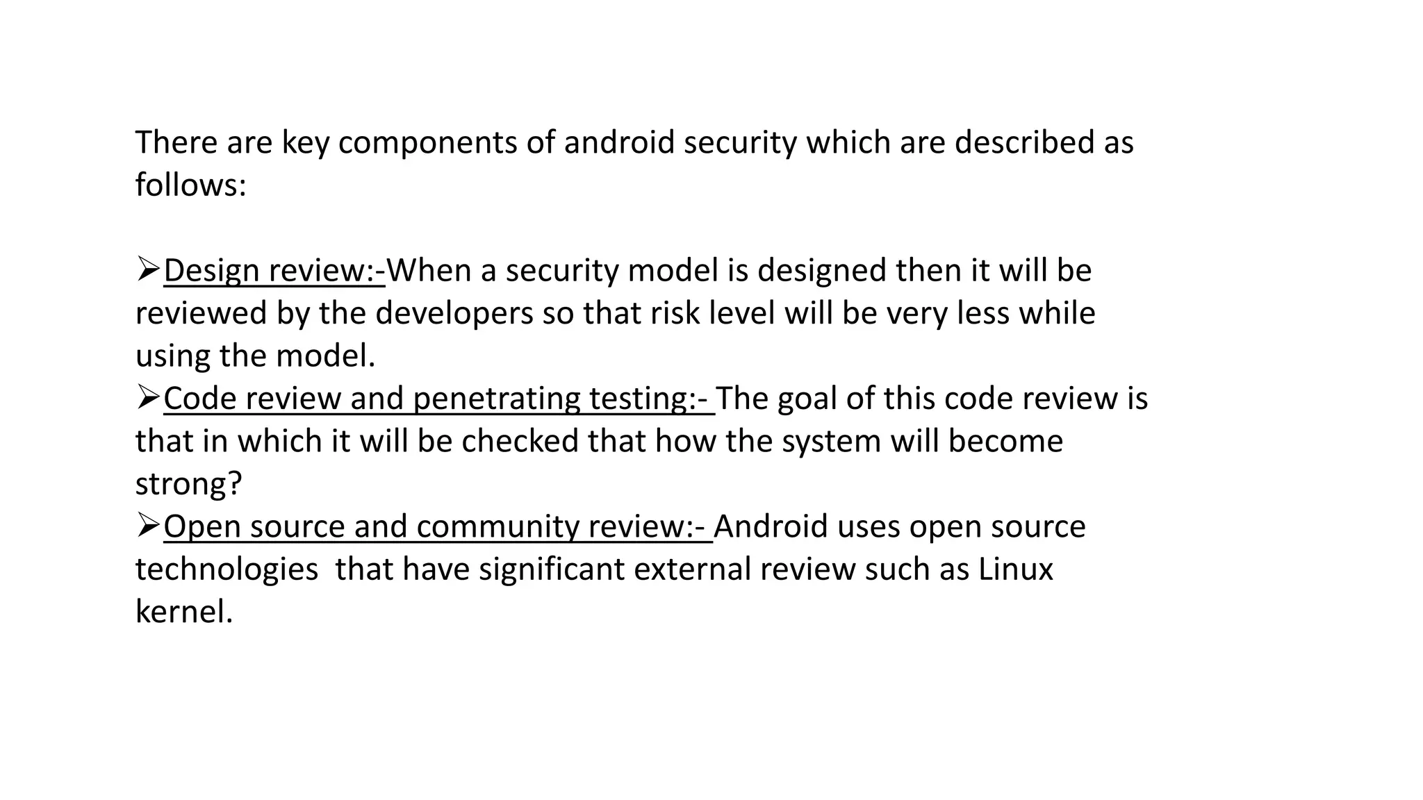 There are key components of android security which are described as
follows:
Design review:-When a security model is designed then it will be
reviewed by the developers so that risk level will be very less while
using the model.
Code review and penetrating testing:- The goal of this code review is
that in which it will be checked that how the system will become
strong?
Open source and community review:- Android uses open source
technologies that have significant external review such as Linux
kernel.
 