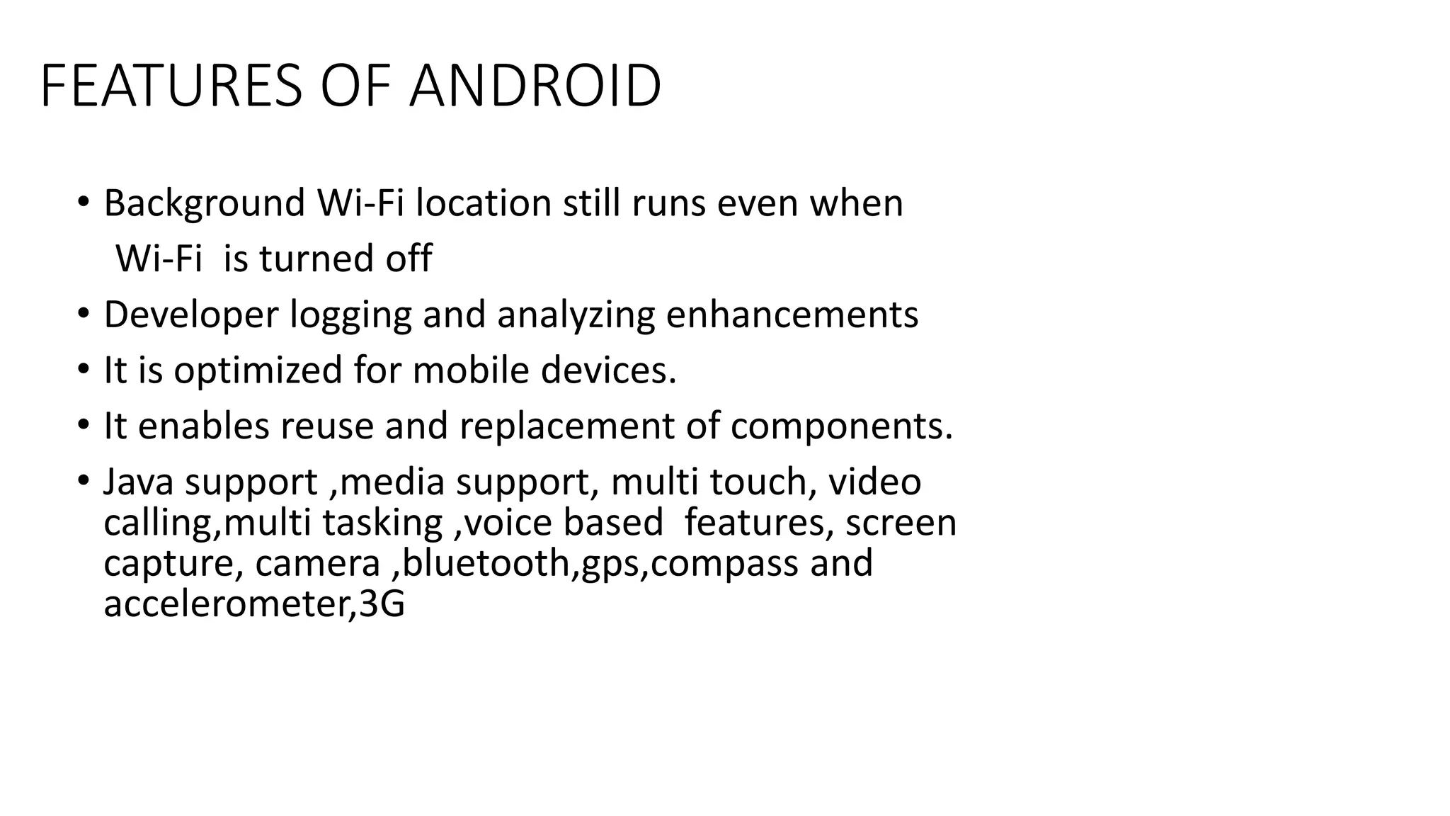 FEATURES OF ANDROID
• Background Wi-Fi location still runs even when
Wi-Fi is turned off
• Developer logging and analyzing enhancements
• It is optimized for mobile devices.
• It enables reuse and replacement of components.
• Java support ,media support, multi touch, video
calling,multi tasking ,voice based features, screen
capture, camera ,bluetooth,gps,compass and
accelerometer,3G
 