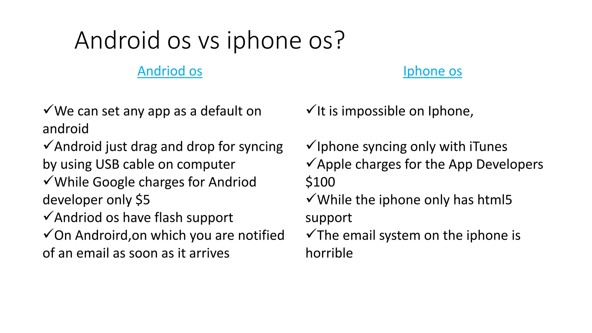 Android os vs iphone os?
Andriod os Iphone os
We can set any app as a default on
android
Android just drag and drop for syncing
by using USB cable on computer
While Google charges for Andriod
developer only $5
Andriod os have flash support
On Androird,on which you are notified
of an email as soon as it arrives
It is impossible on Iphone,
Iphone syncing only with iTunes
Apple charges for the App Developers
$100
While the iphone only has html5
support
The email system on the iphone is
horrible
 