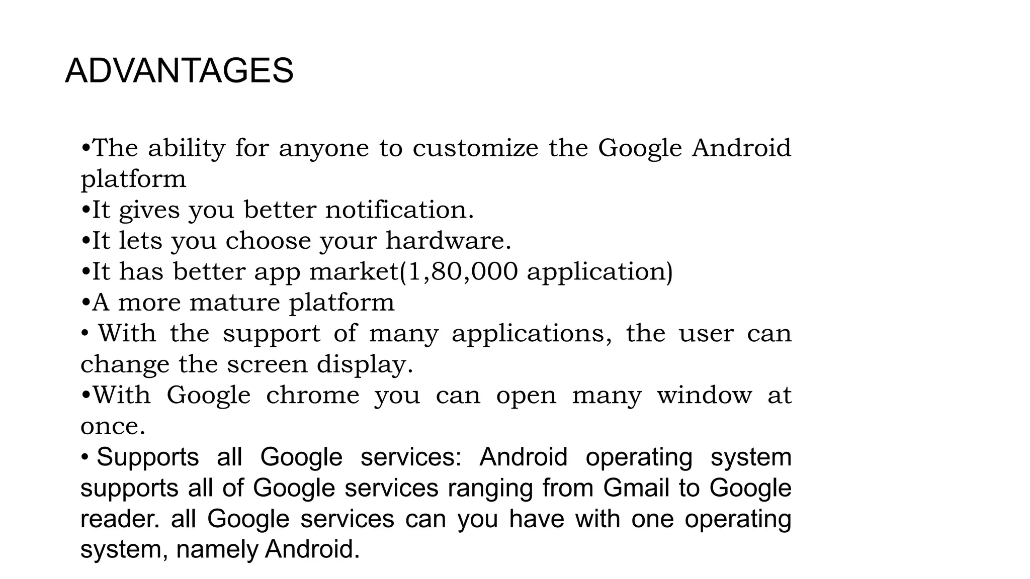 ADVANTAGES
•The ability for anyone to customize the Google Android
platform
•It gives you better notification.
•It lets you choose your hardware.
•It has better app market(1,80,000 application)
•A more mature platform
• With the support of many applications, the user can
change the screen display.
•With Google chrome you can open many window at
once.
• Supports all Google services: Android operating system
supports all of Google services ranging from Gmail to Google
reader. all Google services can you have with one operating
system, namely Android.
 