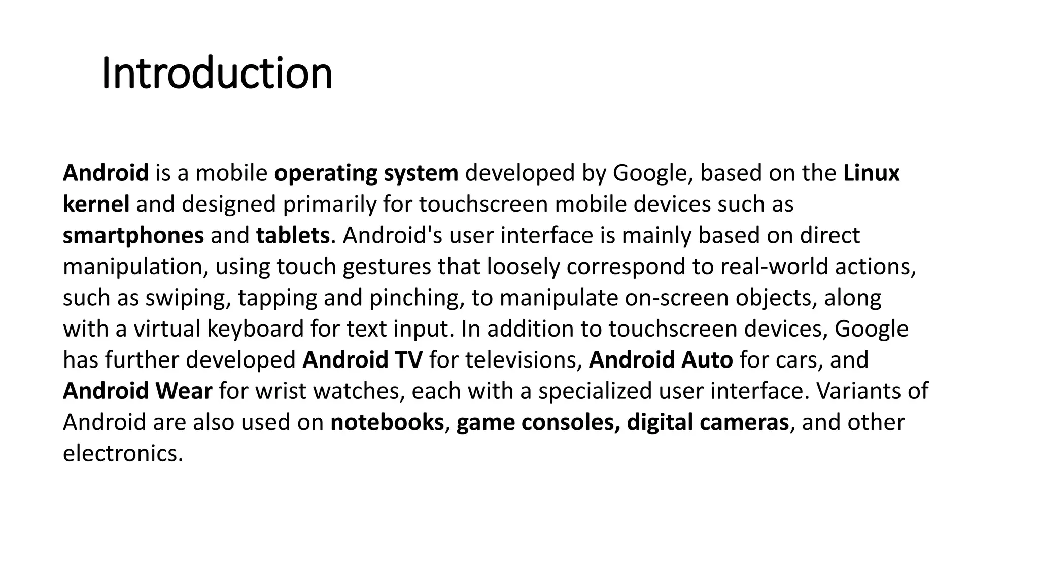 Introduction
Android is a mobile operating system developed by Google, based on the Linux
kernel and designed primarily for touchscreen mobile devices such as
smartphones and tablets. Android's user interface is mainly based on direct
manipulation, using touch gestures that loosely correspond to real-world actions,
such as swiping, tapping and pinching, to manipulate on-screen objects, along
with a virtual keyboard for text input. In addition to touchscreen devices, Google
has further developed Android TV for televisions, Android Auto for cars, and
Android Wear for wrist watches, each with a specialized user interface. Variants of
Android are also used on notebooks, game consoles, digital cameras, and other
electronics.
 