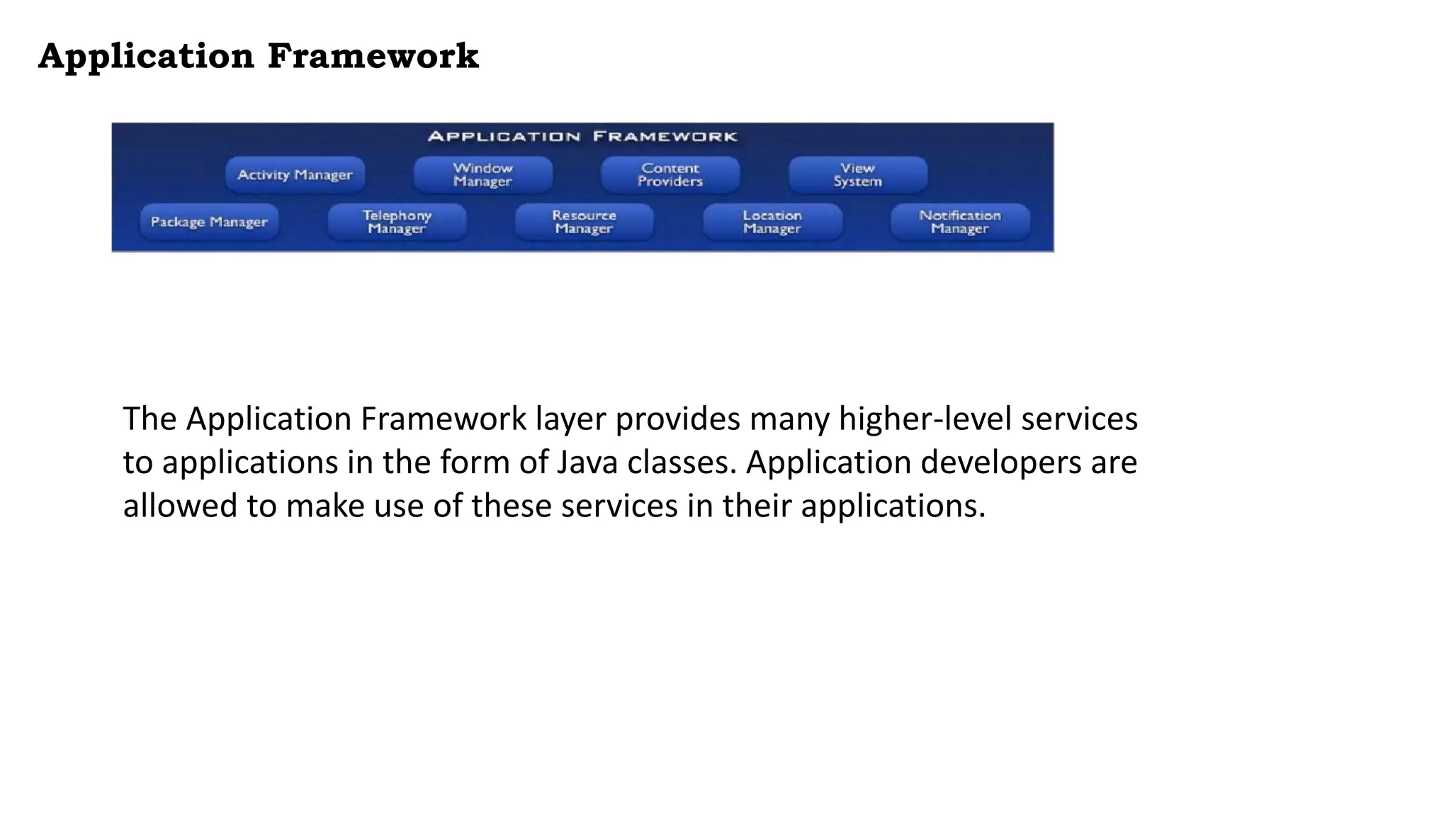 Application Framework
The Application Framework layer provides many higher-level services
to applications in the form of Java classes. Application developers are
allowed to make use of these services in their applications.
 
