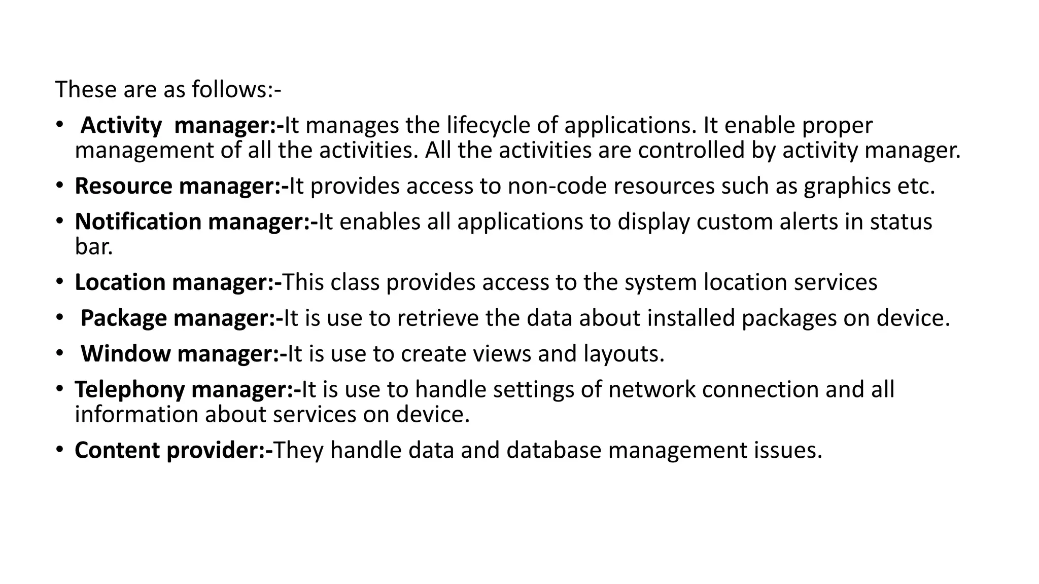 These are as follows:-
• Activity manager:-It manages the lifecycle of applications. It enable proper
management of all the activities. All the activities are controlled by activity manager.
• Resource manager:-It provides access to non-code resources such as graphics etc.
• Notification manager:-It enables all applications to display custom alerts in status
bar.
• Location manager:-This class provides access to the system location services
• Package manager:-It is use to retrieve the data about installed packages on device.
• Window manager:-It is use to create views and layouts.
• Telephony manager:-It is use to handle settings of network connection and all
information about services on device.
• Content provider:-They handle data and database management issues.
 