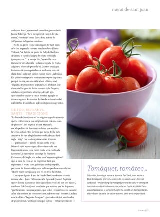 | 37
menú de sant joan
amb una festa”, comenta el consultor gastronòmic
Jaume Fàbrega. “Se’n mengen tot l’any, i de tota
mena”, constata Consol Costa-Pau, autora de
Mil postres dels països catalans.
No hi ha, però, coca, sinó coques de Sant Joan:
se’n fan, segons la cuinera nord-catalana Eliana
Thibaut, “de brioix, de pasta de full, de llardons,
de crema o cabell d’àngel, de fruita confitada
i pinyons, etc.”. La menja, diu, “esdevé la coca
llaminera” si va farcida i sobrecarregada de fruita.
Algunes, abans de posar-la-hi, “porten una capa
finíssima de massapà rebaixat amb una mica de
clara d’ou”, indica el també cuiner Josep Lladonosa.
Els primers receptaris nostrats no toquen cap coca
perquè no era pas una delicadesa elitista, sinó
“lligada a les tradicions populars”, fa Thibaut, que
n’associa l’origen als forns romans i als flequers
catalans, organitzats, almenys, des del 955,
que coïen les coques a ciutat mentre a pagès se
n’encarregaven les masies. La nord-catalana també
n’identifica les arrels als aplecs religiosos o agrícoles.
De foc, refranys,
sants i tradicions
“La festa de Sant Joan no ha originat cap altra menja
que la cèlebre coca, que originalment era una coca
de pinyons”, ens explica Vicent Marqués,
enciclopedista de la cuina catalana, que en data
la versió actual: “Els forners, per tal de fer-la més
atractiva, hi van afegir fruites confitades ara farà
segle i mig.” Les nostres plomes més il·lustres
—i gormandes!— també hi han dit la seva:
Nèstor Luján apunta que a Barcelona es fa per
l’onomàstica una coca “amb fruita seca confitada
i pinyons”, i reporta un passatge de Francesc
Eiximenis, del segle xiv, sobre una “serventa golosa”
que, a base de coca, es va engreixar tant que
espantava. I relata com, passejant amb Josep Pla,
poc amic de la cosa dolça, una vella empordanesa va dir-los:
“Qui té mare menja coca, qui no en té se fa refotre.”
L’escriptor Ignasi Riera és fan del bon jan de sant —amb
minúscula— Joan: “M’enamora la figura de Joan el Baptista,
que es limita a anunciar èxits que ell no podrà ni tan sols tastar”,
confessa. I de Sant Joan, una festa que admira per les fogueres,
“purificadores i amenaçadores, que volen cremar hiverns passats”.
A les alacantines, es consumeix coca de tonyina i bacores. La data
evoca a Riera “begudes fresques” i, per sobre de tot, sardinades
de gran format, “amb un fum que fa tria —hi ha espectadors
O tomàtic, tomàtiga, tomaca, tomata. Per Sant Joan, esclata.
El de tota la vida: el d’estiu, volem dir, no pas el canari. Com el
carbassó, l’enciam llarg i la mongeta perona del país, el tomàquet
nacional només el trobareu a plaça durant l’estació càlida. Per a
aquest gaspatxo, el xef Jordi Anglí n’ha escollit un d’empordanès,
el tomàquet de pera, de sabor dolcenc, però amb un punt àcid.
Tomàquet, tomàtec…
 