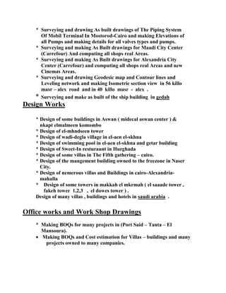 * Surveying and drawing As built drawings of The Piping System
Of Mobil Terminal In Mostorod-Cairo and making Elevations of
all Pumps and making details for all valves types and pumps.
* Surveying and making As Built drawings for Maadi City Center
(Carrefour) And computing all shops real Areas.
* Surveying and making As Built drawings for Alexandria City
Center (Carrefour) and computing all shops real Areas and new
Cinemas Areas.
* Surveying and drawing Geodesic map and Contour lines and
Leveling network and making Isometric section view in 56 killo
masr – alex road and in 40 killo masr - alex .
* Surveying and make as built of the ship building in gedah
Design Works
* Design of some buildings in Aswan ( midecal aswan center ) &
nkapt elmalmeen komombo
* Design of el-mhndseen tower
* Design of wadi-degla village in el-aen el-skhna
* Design of swimming pool in el-aen el-skhna and getar building
* Design of Sweet-In resturaunt in Hurghada
* Design of some villas in The Fifth gathering – cairo.
* Design of the mangement building owned to the freezone in Naser
City.
* Design of nemerous villas and Buildings in cairo-Alexandria-
mahalla
* Design of some towers in makkah el mkrmah ( el saaade tower ,
fakeh tower 1,2,3 , el dowes tower ) .
Design of many villas , buildings and hotels in saudi arabia .
Office works and Work Shop Drawings
* Making BOQs for many projects in (Port Said – Tanta – El
Mansoura).
 Making BOQs and Cost estimation for Villas – buildings and many
projects owned to many companies.
 