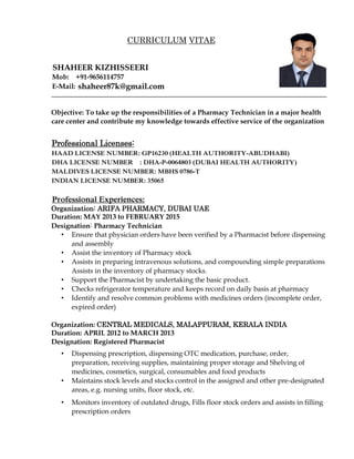 Objective: To take up the responsibilities of a Pharmacy Technician in a major health
care center and contribute my knowledge towards effective service of the organization
Professional Licenses:
HAAD LICENSE NUMBER: GP16230 (HEALTH AUTHORITY-ABUDHABI)
DHA LICENSE NUMBER : DHA-P-0064803 (DUBAI HEALTH AUTHORITY)
MALDIVES LICENSE NUMBER: MBHS 0786-T
INDIAN LICENSE NUMBER: 35065
Professional Experiences:
Organization: ARIFA PHARMACY, DUBAI UAE
Duration: MAY 2013 to FEBRUARY 2015
Designation: Pharmacy Technician
• Ensure that physician orders have been verified by a Pharmacist before dispensing
and assembly
• Assist the inventory of Pharmacy stock
• Assists in preparing intravenous solutions, and compounding simple preparations
Assists in the inventory of pharmacy stocks.
• Support the Pharmacist by undertaking the basic product.
• Checks refrigerator temperature and keeps record on daily basis at pharmacy
• Identify and resolve common problems with medicines orders (incomplete order,
expired order)
Organization: CENTRAL MEDICALS, MALAPPURAM, KERALA INDIA
Duration: APRIL 2012 to MARCH 2013
Designation: Registered Pharmacist
• Dispensing prescription, dispensing OTC medication, purchase, order,
preparation, receiving supplies, maintaining proper storage and Shelving of
medicines, cosmetics, surgical, consumables and food products
• Maintains stock levels and stocks control in the assigned and other pre-designated
areas, e.g. nursing units, floor stock, etc.
• Monitors inventory of outdated drugs, Fills floor stock orders and assists in filling
prescription orders
CURRICULUM VITAE
SHAHEER KIZHISSEERI
Mob: +91-9656114757
E-Mail: shaheer87k@gmail.com
 