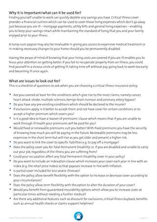 | page 11 |Expat Peace of Mind Consumer Guide
Why it is important/what can it be used for?
Finding yourself unable to work can quickly deplete any savings you have. Critical illness cover
provides a financial cushion which can be used to cover those living expenses which don’t go away
just because you are ill – mortgage payments, utility bills and general living expenses – enabling
you to keep your savings intact while maintaining the standard of living that you and your family
enjoyed prior to your illness.
A lump-sum payout may also be invaluable in giving you access to expensive medical treatment or
in making necessary changes to your home should you be permanently disabled.
Having the peace of mind of knowing that your living costs are covered if you are ill enables you to
focus your attention on getting better. If you fail to recuperate properly from an illness, you could
find yourself in a vicious circle of getting ill, taking time off without pay, going back to work too early
and becoming ill once again.
What are issues to look out for?
This is a checklist of questions to ask when you are choosing a critical illness insurance policy:
•	Are you covered at least for the conditions which give rise to the most claims, namely cancer,
heart attack, stroke, multiple sclerosis, benign brain tumour and coronary artery bypass?
•	Do you have any pre-existing conditions which should be declared to the insurer?
•	If exclusions apply, is it better to accept them and not have cover for certain conditions or to
accept a higher premium which covers you?
•	Is it a good idea to have a‘waiver of premiums’clause which means that if you are unable to
work through ill health your premiums will be paid for you?
•	Would fixed or renewable premiums suit you better? With fixed premiums you have the security
of knowing how much you will be paying in the future. Reviewable premiums may be less
expensive in the short term but will rise as you get older and present a higher risk.
•	Do you want to link the cover to specific liabilities e.g. to pay off a mortgage?
•	Does the policy cover you for Total Permanent Disability i.e. if you are disabled and unable to carry
out your job, regardless of the illness you are suffering from?
•	Could your occupation affect any Total Permanent Disability cover in your policy?
•	Do you want to include an indexation clause which increases your cover each year in line with an
index (e.g. the retail price index) so that payouts increase in line with inflation.
•	Is partial cover included for less severe illnesses?
•	Does the policy allow benefit flexibility with the option to increase or decrease cover according to
your circumstances?
•	Does the policy allow term flexibility with the option to alter the duration of your cover?
•	Would you benefit from guaranteed insurability options which allow you to increase cover at
particular times without needing a further medical?
•	Are there any additional features such as discount for exclusions, critical illness buyback, benefits
such as annual health checks or claims support helplines?
 