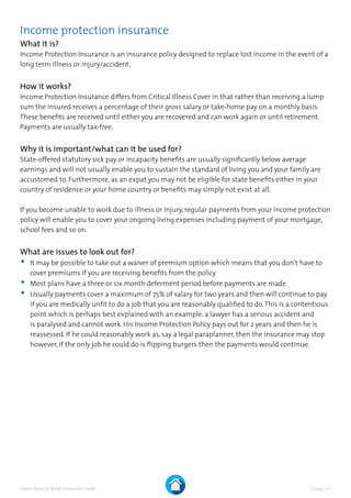 | page 12 |Expat Peace of Mind Consumer Guide
Income protection insurance
What it is?
Income Protection Insurance is an insurance policy designed to replace lost income in the event of a
long term illness or injury/accident.
How it works?
Income Protection Insurance differs from Critical Illness Cover in that rather than receiving a lump
sum the insured receives a percentage of their gross salary or take-home pay on a monthly basis.
These benefits are received until either you are recovered and can work again or until retirement.
Payments are usually tax-free.
Why it is important/what can it be used for?
State-offered statutory sick pay or incapacity benefits are usually significantly below average
earnings and will not usually enable you to sustain the standard of living you and your family are
accustomed to. Furthermore, as an expat you may not be eligible for state benefits either in your
country of residence or your home country or benefits may simply not exist at all.
If you become unable to work due to illness or injury, regular payments from your income protection
policy will enable you to cover your ongoing living expenses including payment of your mortgage,
school fees and so on.
What are issues to look out for?
•	It may be possible to take out a waiver of premium option which means that you don’t have to
cover premiums if you are receiving benefits from the policy.
•	Most plans have a three or six month deferment period before payments are made.
•	Usually payments cover a maximum of 75% of salary for two years and then will continue to pay
if you are medically unfit to do a job that you are reasonably qualified to do.This is a contentious
point which is perhaps best explained with an example: a lawyer has a serious accident and
is paralysed and cannot work. His Income Protection Policy pays out for 2 years and then he is
reassessed. If he could reasonably work as, say a legal paraplanner, then the insurance may stop
however, if the only job he could do is flipping burgers then the payments would continue.
 